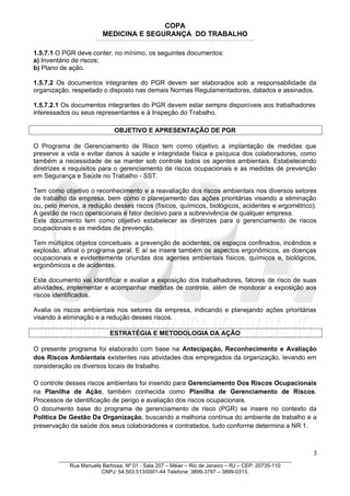 COPA
MEDICINA E SEGURANÇA DO TRABALHO
____________________________________________________________________________________________________________________________________________________________________
1.5.7.1 O PGR deve conter, no mínimo, os seguintes documentos:
a) Inventário de riscos;
b) Plano de ação.
1.5.7.2 Os documentos integrantes do PGR devem ser elaborados sob a responsabilidade da
organização, respeitado o disposto nas demais Normas Regulamentadoras, datados e assinados.
1.5.7.2.1 Os documentos integrantes do PGR devem estar sempre disponíveis aos trabalhadores
interessados ou seus representantes e à Inspeção do Trabalho.
OBJETIVO E APRESENTAÇÃO DE PGR
O Programa de Gerenciamento de Risco tem como objetivo a implantação de medidas que
preserve a vida e evitar danos à saúde e integridade física e psíquica dos colaboradores, como
também a necessidade de se manter sob controle todos os agentes ambientais. Estabelecendo
diretrizes e requisitos para o gerenciamento de riscos ocupacionais e as medidas de prevenção
em Segurança e Saúde no Trabalho - SST.
Tem como objetivo o reconhecimento e a reavaliação dos riscos ambientais nos diversos setores
de trabalho da empresa, bem como o planejamento das ações prioritárias visando a eliminação
ou, pelo menos, a redução desses riscos (físicos, químicos, biológicos, acidentes e ergométrico).
A gestão de risco operacionais é fator decisivo para a sobrevivência de qualquer empresa.
Este documento tem como objetivo estabelecer as diretrizes para o gerenciamento de riscos
ocupacionais e as medidas de prevenção.
Tem múltiplos objetos conceituais: a prevenção de acidentes, os espaços confinados, incêndios e
explosão, afinal o programa geral. E aí se insere também os aspectos ergonômicos, as doenças
ocupacionais e evidentemente oriundas dos agentes ambientais físicos, químicos e, biológicos,
ergonômicos e de acidentes.
Este documento vai identificar e avaliar a exposição dos trabalhadores, fatores de risco de suas
atividades, implementar e acompanhar medidas de controle, além de monitorar a exposição aos
riscos identificados.
Avalia os riscos ambientais nos setores da empresa, indicando e planejando ações prioritárias
visando à eliminação e a redução desses riscos.
ESTRATÉGIA E METODOLOGIA DA AÇÃO
O presente programa foi elaborado com base na Antecipação, Reconhecimento e Avaliação
dos Riscos Ambientais existentes nas atividades dos empregados da organização, levando em
consideração os diversos locais de trabalho.
O controle desses riscos ambientais foi inserido para Gerenciamento Dos Riscos Ocupacionais
na Planilha de Ação, também conhecida como Planilha de Gerenciamento de Riscos.
Processos de identificação de perigo e avaliação dos riscos ocupacionais.
O documento base do programa de gerenciamento de risco (PGR) se insere no contexto da
Política De Gestão Da Organização, buscando a melhoria contínua do ambiente de trabalho e a
preservação da saúde dos seus colaboradores e contratados, tudo conforme determina a NR 1.
5
_______________________________________________________________________________
Rua Manuela Barbosa, Nº 01 - Sala 207 – Méier – Rio de Janeiro – RJ – CEP: 20735-110
CNPJ: 54.503.513/0001-44 Telefone: 3899-3797 – 3899-0313.
 