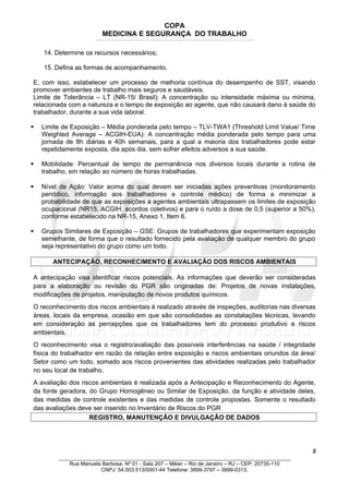 COPA
MEDICINA E SEGURANÇA DO TRABALHO
____________________________________________________________________________________________________________________________________________________________________
14. Determine os recursos necessários;
15. Defina as formas de acompanhamento.
E, com isso, estabelecer um processo de melhoria contínua do desempenho de SST, visando
promover ambientes de trabalho mais seguros e saudáveis.
Limite de Tolerância – LT (NR-15/ Brasil): A concentração ou intensidade máxima ou mínima,
relacionada com a natureza e o tempo de exposição ao agente, que não causará dano à saúde do
trabalhador, durante a sua vida laboral.
 Limite de Exposição – Média ponderada pelo tempo – TLV-TWA1 (Threshold Limit Value/ Time
Weighted Average – ACGIH-EUA): A concentração média ponderada pelo tempo para uma
jornada de 8h diárias e 40h semanais, para a qual a maioria dos trabalhadores pode estar
repetidamente exposta, dia após dia, sem sofrer efeitos adversos a sua saúde.
 Mobilidade: Percentual de tempo de permanência nos diversos locais durante a rotina de
trabalho, em relação ao número de horas trabalhadas.
 Nível de Ação: Valor acima do qual devem ser iniciadas ações preventivas (monitoramento
periódico, informação aos trabalhadores e controle médico) de forma a minimizar a
probabilidade de que as exposições a agentes ambientais ultrapassem os limites de exposição
ocupacional (NR15, ACGIH, acordos coletivos) e para o ruído a dose de 0,5 (superior a 50%),
conforme estabelecido na NR-15, Anexo 1, Item 6.
 Grupos Similares de Exposição – GSE: Grupos de trabalhadores que experimentam exposição
semelhante, de forma que o resultado fornecido pela avaliação de qualquer membro do grupo
seja representativo do grupo como um todo.
ANTECIPAÇÃO, RECONHECIMENTO E AVALIAÇÃO DOS RISCOS AMBIENTAIS
A antecipação visa identificar riscos potenciais. As informações que deverão ser consideradas
para a elaboração ou revisão do PGR são originadas de: Projetos de novas instalações,
modificações de projetos, manipulação de novos produtos químicos.
O reconhecimento dos riscos ambientais é realizado através de inspeções, auditorias nas diversas
áreas, locais da empresa, ocasião em que são consolidadas as constatações técnicas, levando
em consideração as percepções que os trabalhadores tem do processo produtivo e riscos
ambientais.
O reconhecimento visa o registro/avaliação das possíveis interferências na saúde / integridade
física do trabalhador em razão da relação entre exposição e riscos ambientais oriundos da área/
Setor como um todo, somado aos riscos provenientes das atividades realizadas pelo trabalhador
no seu local de trabalho.
A avaliação dos riscos ambientais é realizada após a Antecipação e Reconhecimento do Agente,
da fonte geradora, do Grupo Homogêneo ou Similar de Exposição, da função e atividade deles,
das medidas de controle existentes e das medidas de controle propostas. Somente o resultado
das avaliações deve ser inserido no Inventário de Riscos do PGR
REGISTRO, MANUTENÇÃO E DIVULGAÇÃO DE DADOS
8
_______________________________________________________________________________
Rua Manuela Barbosa, Nº 01 - Sala 207 – Méier – Rio de Janeiro – RJ – CEP: 20735-110
CNPJ: 54.503.513/0001-44 Telefone: 3899-3797 – 3899-0313.
 