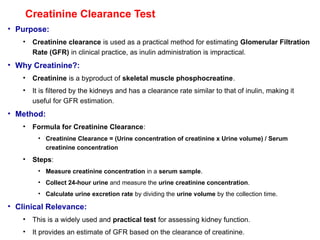 Creatinine Clearance Test
• Purpose:
• Creatinine clearance is used as a practical method for estimating Glomerular Filtration
Rate (GFR) in clinical practice, as inulin administration is impractical.
• Why Creatinine?:
• Creatinine is a byproduct of skeletal muscle phosphocreatine.
• It is filtered by the kidneys and has a clearance rate similar to that of inulin, making it
useful for GFR estimation.
• Method:
• Formula for Creatinine Clearance:
• Creatinine Clearance = (Urine concentration of creatinine x Urine volume) / Serum
creatinine concentration
• Steps:
• Measure creatinine concentration in a serum sample.
• Collect 24-hour urine and measure the urine creatinine concentration.
• Calculate urine excretion rate by dividing the urine volume by the collection time.
• Clinical Relevance:
• This is a widely used and practical test for assessing kidney function.
• It provides an estimate of GFR based on the clearance of creatinine.
 