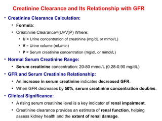 Creatinine Clearance and Its Relationship with GFR
• Creatinine Clearance Calculation:
• Formula:
• Creatinine Clearance=(U×V)P)​Where:
• U = Urine concentration of creatinine (mg/dL or mmol/L)
• V = Urine volume (mL/min)
• P = Serum creatinine concentration (mg/dL or mmol/L)
• Normal Serum Creatinine Range:
• Serum creatinine concentration: 20-80 mmol/L (0.28-0.90 mg/dL)
• GFR and Serum Creatinine Relationship:
• An increase in serum creatinine indicates decreased GFR.
• When GFR decreases by 50%, serum creatinine concentration doubles.
• Clinical Significance:
• A rising serum creatinine level is a key indicator of renal impairment.
• Creatinine clearance provides an estimate of renal function, helping
assess kidney health and the extent of renal damage.
 