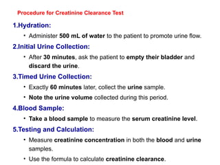 Procedure for Creatinine Clearance Test
1.Hydration:
• Administer 500 mL of water to the patient to promote urine flow.
2.Initial Urine Collection:
• After 30 minutes, ask the patient to empty their bladder and
discard the urine.
3.Timed Urine Collection:
• Exactly 60 minutes later, collect the urine sample.
• Note the urine volume collected during this period.
4.Blood Sample:
• Take a blood sample to measure the serum creatinine level.
5.Testing and Calculation:
• Measure creatinine concentration in both the blood and urine
samples.
• Use the formula to calculate creatinine clearance.
 