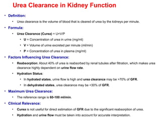 Urea Clearance in Kidney Function
• Definition:
• Urea clearance is the volume of blood that is cleared of urea by the kidneys per minute.
• Formula:
• Urea Clearance (Curea) = U×V/P
• U = Concentration of urea in urine (mg/ml)
• V = Volume of urine excreted per minute (ml/min)
• P = Concentration of urea in plasma (mg/ml)
• Factors Influencing Urea Clearance:
• Reabsorption: About 40% of urea is reabsorbed by renal tubules after filtration, which makes urea
clearance highly dependent on urine flow rate.
• Hydration Status:
• In hydrated states, urine flow is high and urea clearance may be >70% of GFR.
• In dehydrated states, urea clearance may be <30% of GFR.
• Maximum Urea Clearance:
• The reference range is 60-100 ml/min.
• Clinical Relevance:
• Curea is not useful for direct estimation of GFR due to the significant reabsorption of urea.
• Hydration and urine flow must be taken into account for accurate interpretation.
 