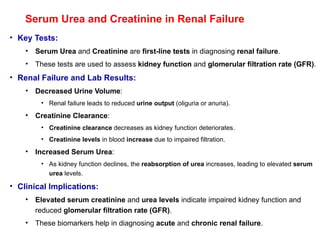 Serum Urea and Creatinine in Renal Failure
• Key Tests:
• Serum Urea and Creatinine are first-line tests in diagnosing renal failure.
• These tests are used to assess kidney function and glomerular filtration rate (GFR).
• Renal Failure and Lab Results:
• Decreased Urine Volume:
• Renal failure leads to reduced urine output (oliguria or anuria).
• Creatinine Clearance:
• Creatinine clearance decreases as kidney function deteriorates.
• Creatinine levels in blood increase due to impaired filtration.
• Increased Serum Urea:
• As kidney function declines, the reabsorption of urea increases, leading to elevated serum
urea levels.
• Clinical Implications:
• Elevated serum creatinine and urea levels indicate impaired kidney function and
reduced glomerular filtration rate (GFR).
• These biomarkers help in diagnosing acute and chronic renal failure.
 