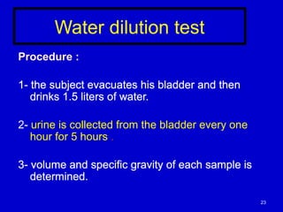 Water dilution test
Procedure :
1- the subject evacuates his bladder and then
drinks 1.5 liters of water.
2- urine is collected from the bladder every one
hour for 5 hours .
3- volume and specific gravity of each sample is
determined.
23
 
