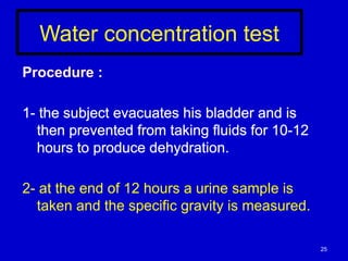 Water concentration test
Procedure :
1- the subject evacuates his bladder and is
then prevented from taking fluids for 10-12
hours to produce dehydration.
2- at the end of 12 hours a urine sample is
taken and the specific gravity is measured.
25
 
