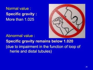 Normal value :
Specific gravity :
More than 1.025
Abnormal value :
Specific gravity remains below 1.020
(due to impairment in the function of loop of
henle and distal tubules)
26
 