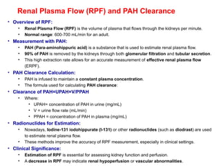 Renal Plasma Flow (RPF) and PAH Clearance
• Overview of RPF:
• Renal Plasma Flow (RPF) is the volume of plasma that flows through the kidneys per minute.
• Normal range: 600-700 mL/min for an adult.
• Measurement with PAH:
• PAH (Para-aminohippuric acid) is a substance that is used to estimate renal plasma flow.
• 90% of PAH is removed by the kidneys through both glomerular filtration and tubular secretion.
• This high extraction rate allows for an accurate measurement of effective renal plasma flow
(ERPF).
• PAH Clearance Calculation:
• PAH is infused to maintain a constant plasma concentration.
• The formula used for calculating PAH clearance:
• Clearance of PAH=UPAH×V/PPAH​
• Where:
• UPAH= concentration of PAH in urine (mg/mL)
• V = urine flow rate (mL/min)
• PPAH = concentration of PAH in plasma (mg/mL)
• Radionuclides for Estimation:
• Nowadays, Iodine-131 iodohippurate (I-131) or other radionuclides (such as diodrast) are used
to estimate renal plasma flow.
• These methods improve the accuracy of RPF measurement, especially in clinical settings.
• Clinical Significance:
• Estimation of RPF is essential for assessing kidney function and perfusion.
• A decrease in RPF may indicate renal hypoperfusion or vascular abnormalities.
 