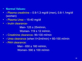 • Normal Values:
• - Plasma creatinine – 0.9-1.3 mg/dl (men), 0.6-1.1mg/dl
(women)
• - Plasma Urea – 15-40 mg/dl
• - Inulin clearance-
Men- 125 ± 25ml/min,
Women- 119 ± 12 ml/min.
• - Creatinine clearance- 90-130 ml/min
• - Urea clearance (when V=2ml/min) = 60-100 ml/min
• - PAH clearance:
Men - 650 ± 160 ml/min,
Women- 590 ± 100 ml/min
28
 