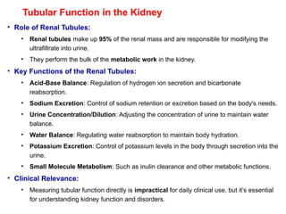 Tubular Function in the Kidney
• Role of Renal Tubules:
• Renal tubules make up 95% of the renal mass and are responsible for modifying the
ultrafiltrate into urine.
• They perform the bulk of the metabolic work in the kidney.
• Key Functions of the Renal Tubules:
• Acid-Base Balance: Regulation of hydrogen ion secretion and bicarbonate
reabsorption.
• Sodium Excretion: Control of sodium retention or excretion based on the body's needs.
• Urine Concentration/Dilution: Adjusting the concentration of urine to maintain water
balance.
• Water Balance: Regulating water reabsorption to maintain body hydration.
• Potassium Excretion: Control of potassium levels in the body through secretion into the
urine.
• Small Molecule Metabolism: Such as inulin clearance and other metabolic functions.
• Clinical Relevance:
• Measuring tubular function directly is impractical for daily clinical use, but it’s essential
for understanding kidney function and disorders.
 