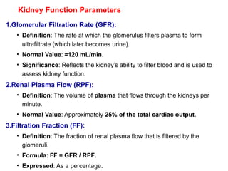 Kidney Function Parameters
1.Glomerular Filtration Rate (GFR):
• Definition: The rate at which the glomerulus filters plasma to form
ultrafiltrate (which later becomes urine).
• Normal Value: ≈120 mL/min.
• Significance: Reflects the kidney’s ability to filter blood and is used to
assess kidney function.
2.Renal Plasma Flow (RPF):
• Definition: The volume of plasma that flows through the kidneys per
minute.
• Normal Value: Approximately 25% of the total cardiac output.
3.Filtration Fraction (FF):
• Definition: The fraction of renal plasma flow that is filtered by the
glomeruli.
• Formula: FF = GFR / RPF.
• Expressed: As a percentage.
 