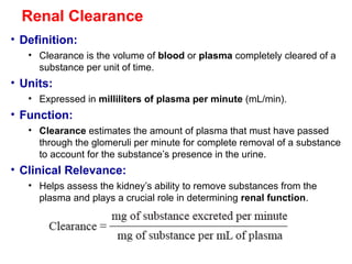 Renal Clearance
• Definition:
• Clearance is the volume of blood or plasma completely cleared of a
substance per unit of time.
• Units:
• Expressed in milliliters of plasma per minute (mL/min).
• Function:
• Clearance estimates the amount of plasma that must have passed
through the glomeruli per minute for complete removal of a substance
to account for the substance’s presence in the urine.
• Clinical Relevance:
• Helps assess the kidney’s ability to remove substances from the
plasma and plays a crucial role in determining renal function.
 