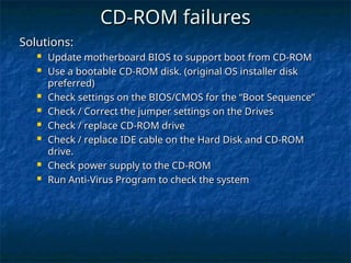 Solutions:
Solutions:
 Update motherboard BIOS to support boot from CD-ROM
Update motherboard BIOS to support boot from CD-ROM
 Use a bootable CD-ROM disk. (original OS installer disk
Use a bootable CD-ROM disk. (original OS installer disk
preferred)
preferred)
 Check settings on the BIOS/CMOS for the “Boot Sequence”
Check settings on the BIOS/CMOS for the “Boot Sequence”
 Check / Correct the jumper settings on the Drives
Check / Correct the jumper settings on the Drives
 Check / replace CD-ROM drive
Check / replace CD-ROM drive
 Check / replace IDE cable on the Hard Disk and CD-ROM
Check / replace IDE cable on the Hard Disk and CD-ROM
drive.
drive.
 Check power supply to the CD-ROM
Check power supply to the CD-ROM
 Run Anti-Virus Program to check the system
Run Anti-Virus Program to check the system
CD-ROM failures
CD-ROM failures
 