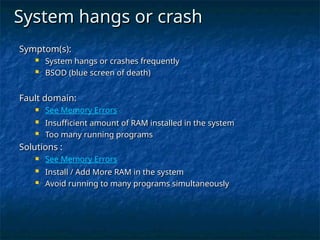 System hangs or crash
System hangs or crash
Symptom(s):
Symptom(s):
 System hangs or crashes frequently
System hangs or crashes frequently
 BSOD (blue screen of death)
BSOD (blue screen of death)
Fault domain:
Fault domain:
 See Memory Errors
 Insufficient amount of RAM installed in the system
Insufficient amount of RAM installed in the system
 Too many running programs
Too many running programs
Solutions :
Solutions :
 See Memory Errors
 Install / Add More RAM in the system
Install / Add More RAM in the system
 Avoid running to many programs simultaneously
Avoid running to many programs simultaneously
 