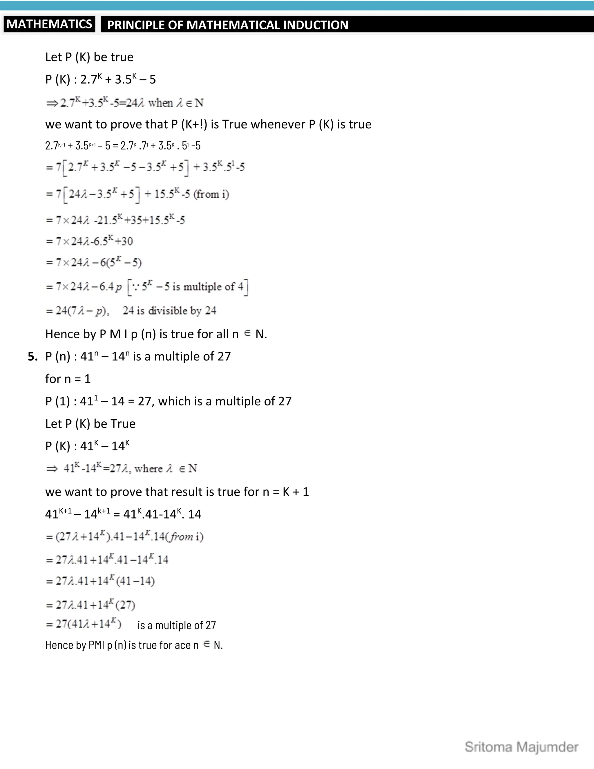 PRINCIPLE OF MATHEMATICAL INDUCTION
MATHEMATICS
Let P (K) be true
P (K) : 2.7K
+ 3.5K
– 5
we want to prove that P (K+!) is True whenever P (K) is true
2.7K+1
+ 3.5K+1
– 5 = 2.7K
.71
+ 3.5K
. 51
-5
Hence by P M I p (n) is true for all n N.
5. P (n) : 41n
– 14n
is a multiple of 27
for n = 1
P (1) : 411
– 14 = 27, which is a multiple of 27
Let P (K) be True
P (K) : 41K
– 14K
we want to prove that result is true for n = K + 1
41K+1
– 14k+1
= 41K
.41-14K
. 14
is a multiple of 27
Hence by PMI p (n) is true for ace n N.
 