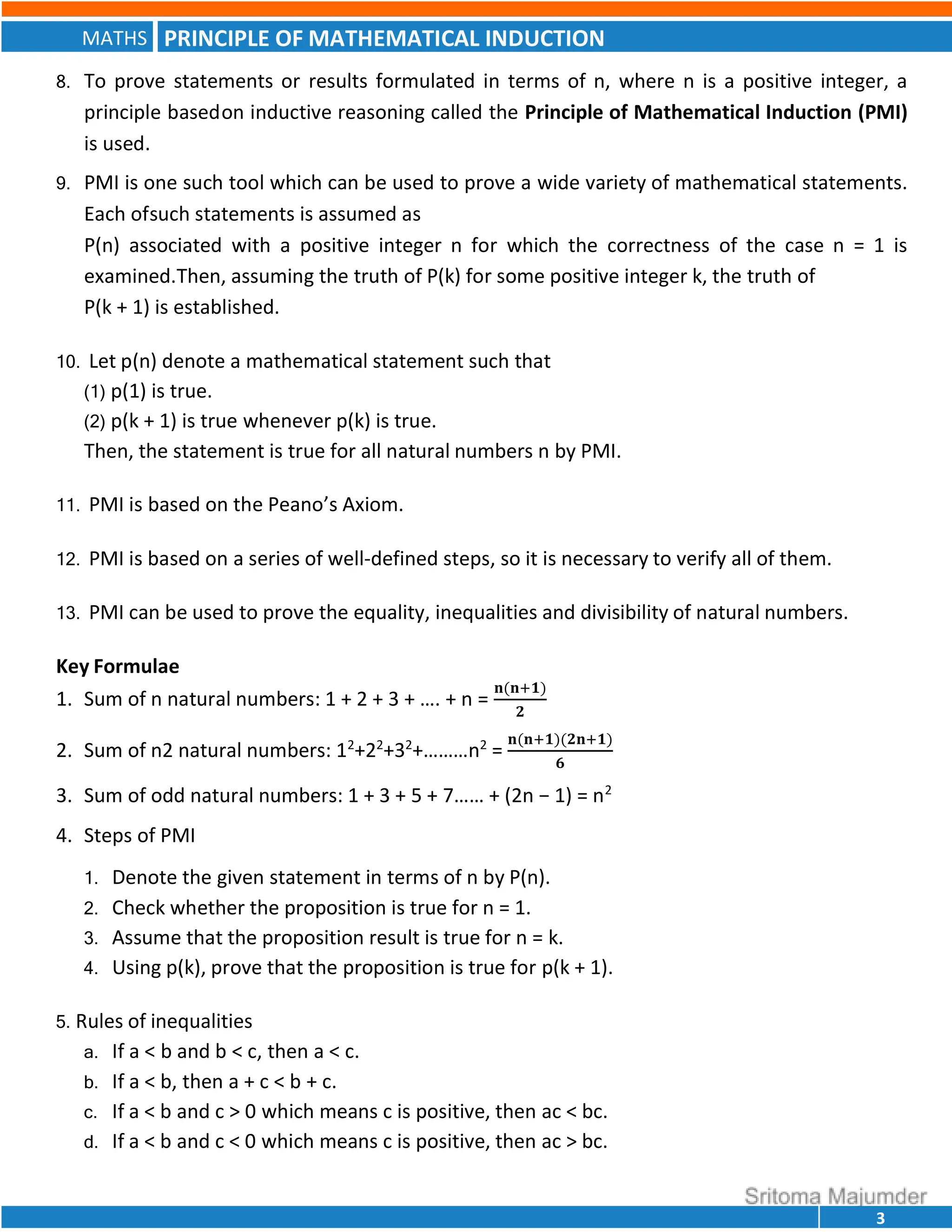 PRINCIPLE OF MATHEMATICAL INDUCTION
MATHS
3
8. To prove statements or results formulated in terms of n, where n is a positive integer, a
principle basedon inductive reasoning called the Principle of Mathematical Induction (PMI)
is used.
9. PMI is one such tool which can be used to prove a wide variety of mathematical statements.
Each ofsuch statements is assumed as
P(n) associated with a positive integer n for which the correctness of the case n = 1 is
examined.Then, assuming the truth of P(k) for some positive integer k, the truth of
P(k + 1) is established.
10. Let p(n) denote a mathematical statement such that
(1) p(1) is true.
(2) p(k + 1) is true whenever p(k) is true.
Then, the statement is true for all natural numbers n by PMI.
11. PMI is based on the Peano’s Axiom.
12. PMI is based on a series of well-defined steps, so it is necessary to verify all of them.
13. PMI can be used to prove the equality, inequalities and divisibility of natural numbers.
Key Formulae
1. Sum of n natural numbers: 1 + 2 + 3 + …. + n =
𝐧(𝐧 𝟏)
𝟐
2. Sum of n2 natural numbers: 12
+22
+32
+………n2
=
𝐧(𝐧 𝟏)(𝟐𝐧 𝟏)
𝟔
3. Sum of odd natural numbers: 1 + 3 + 5 + 7…… + (2n − 1) = n2
4. Steps of PMI
1. Denote the given statement in terms of n by P(n).
2. Check whether the proposition is true for n = 1.
3. Assume that the proposition result is true for n = k.
4. Using p(k), prove that the proposition is true for p(k + 1).
5. Rules of inequalities
a. If a < b and b < c, then a < c.
b. If a < b, then a + c < b + c.
c. If a < b and c > 0 which means c is positive, then ac < bc.
d. If a < b and c < 0 which means c is positive, then ac > bc.
 