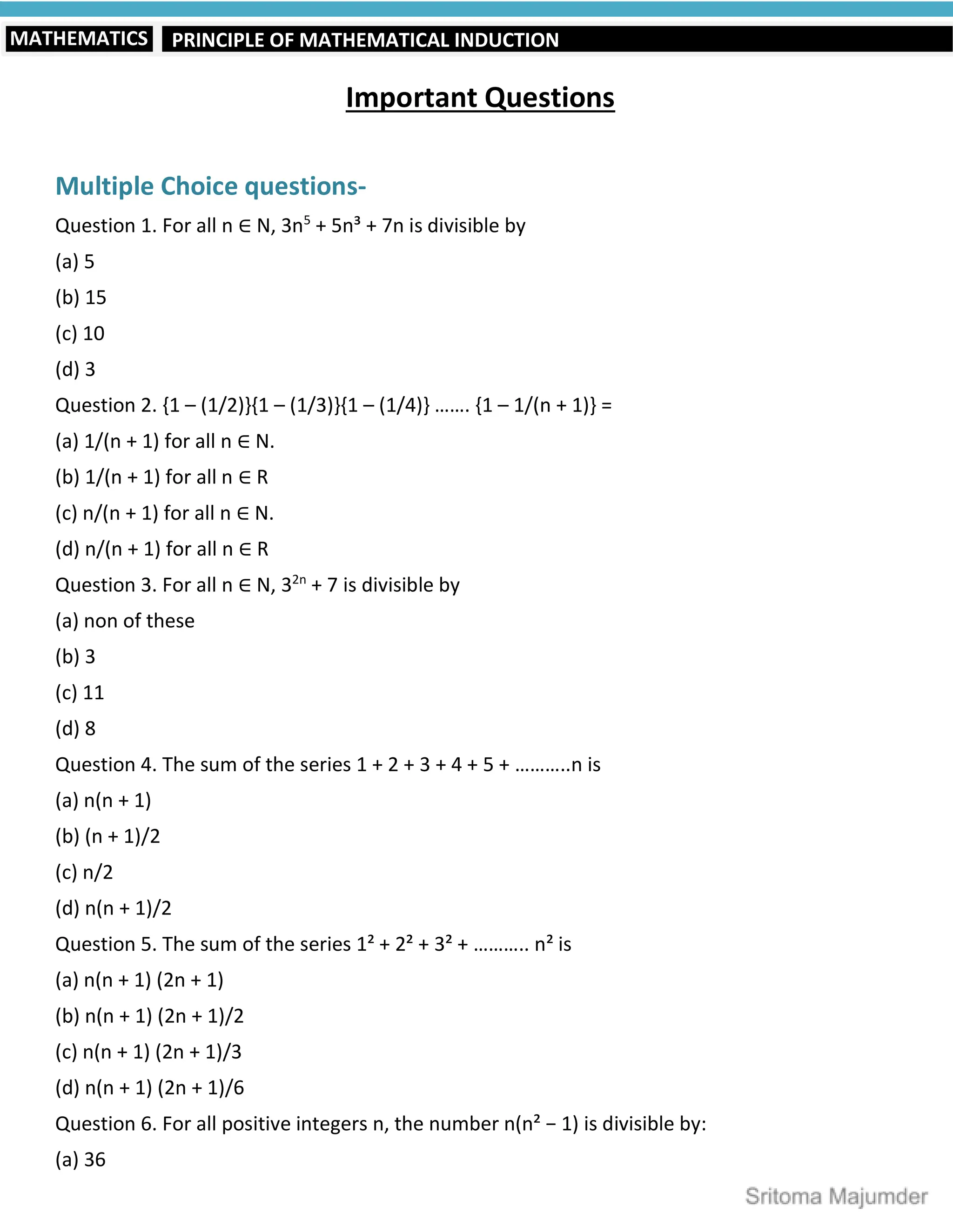 PRINCIPLE OF MATHEMATICAL INDUCTION
MATHEMATICS
Important Questions
Multiple Choice questions-
Question 1. For all n ∈ N, 3n5
+ 5n³ + 7n is divisible by
(a) 5
(b) 15
(c) 10
(d) 3
Question 2. {1 – (1/2)}{1 – (1/3)}{1 – (1/4)} ……. {1 – 1/(n + 1)} =
(a) 1/(n + 1) for all n ∈ N.
(b) 1/(n + 1) for all n ∈ R
(c) n/(n + 1) for all n ∈ N.
(d) n/(n + 1) for all n ∈ R
Question 3. For all n ∈ N, 32n
+ 7 is divisible by
(a) non of these
(b) 3
(c) 11
(d) 8
Question 4. The sum of the series 1 + 2 + 3 + 4 + 5 + ………..n is
(a) n(n + 1)
(b) (n + 1)/2
(c) n/2
(d) n(n + 1)/2
Question 5. The sum of the series 1² + 2² + 3² + ……….. n² is
(a) n(n + 1) (2n + 1)
(b) n(n + 1) (2n + 1)/2
(c) n(n + 1) (2n + 1)/3
(d) n(n + 1) (2n + 1)/6
Question 6. For all positive integers n, the number n(n² − 1) is divisible by:
(a) 36
 