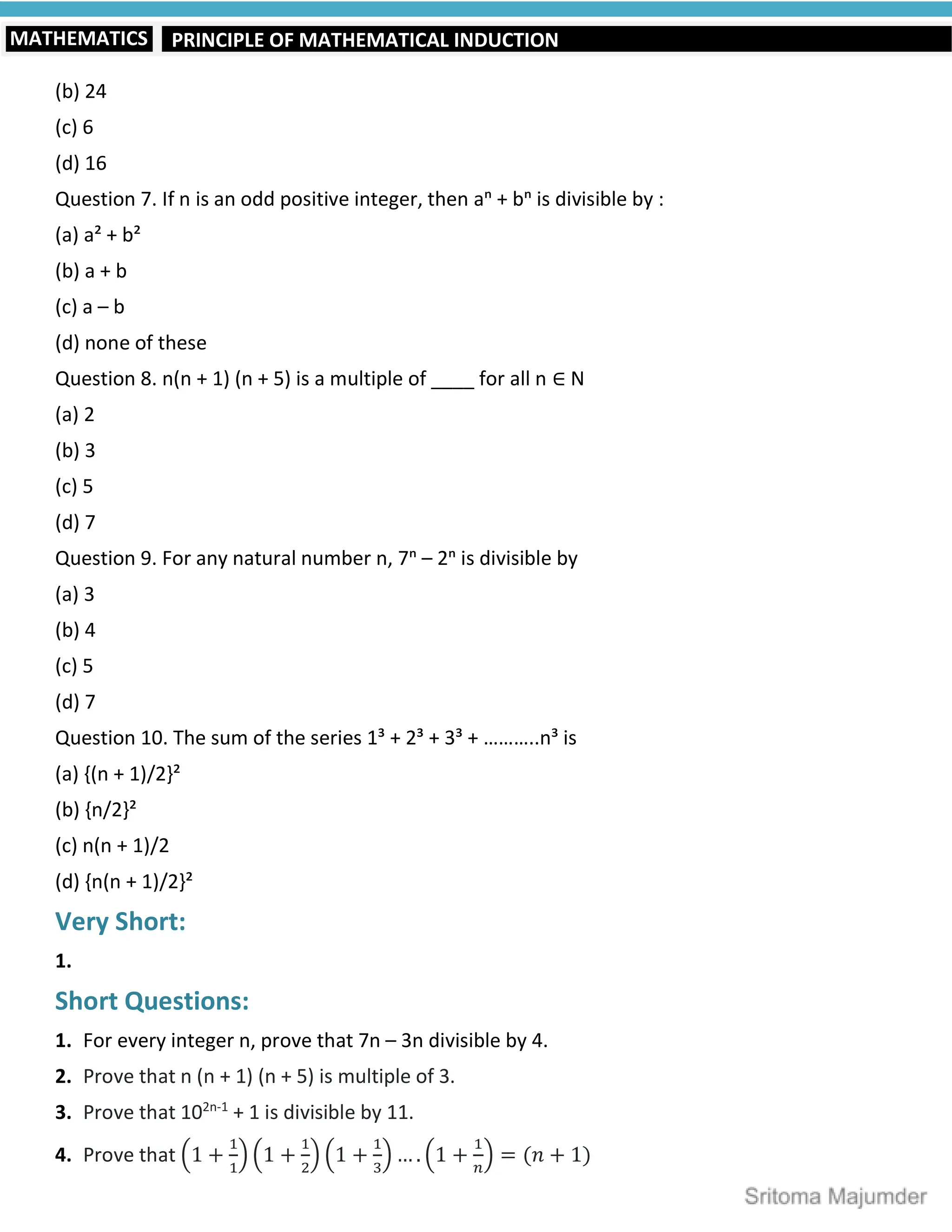 PRINCIPLE OF MATHEMATICAL INDUCTION
MATHEMATICS
(b) 24
(c) 6
(d) 16
Question 7. If n is an odd positive integer, then aⁿ + bⁿ is divisible by :
(a) a² + b²
(b) a + b
(c) a – b
(d) none of these
Question 8. n(n + 1) (n + 5) is a multiple of ____ for all n ∈ N
(a) 2
(b) 3
(c) 5
(d) 7
Question 9. For any natural number n, 7ⁿ – 2ⁿ is divisible by
(a) 3
(b) 4
(c) 5
(d) 7
Question 10. The sum of the series 1³ + 2³ + 3³ + ………..n³ is
(a) {(n + 1)/2}²
(b) {n/2}²
(c) n(n + 1)/2
(d) {n(n + 1)/2}²
Very Short:
1.
Short Questions:
1. For every integer n, prove that 7n – 3n divisible by 4.
2. Prove that n (n + 1) (n + 5) is multiple of 3.
3. Prove that 102n-1
+ 1 is divisible by 11.
4. Prove that 1 + 1 + 1 + … . 1 + = (𝑛 + 1)
 