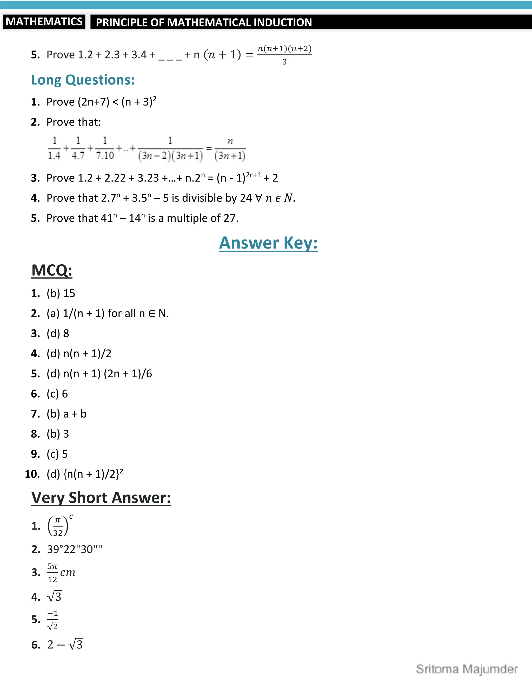 PRINCIPLE OF MATHEMATICAL INDUCTION
MATHEMATICS
5. Prove 1.2 + 2.3 + 3.4 + _ _ _ + n (𝑛 + 1) =
( )( )
Long Questions:
1. Prove (2n+7) < (n + 3)2
2. Prove that:
3. Prove 1.2 + 2.22 + 3.23 +…+ n.2n
= (n - 1)2n+1
+ 2
4. Prove that 2.7n
+ 3.5n
– 5 is divisible by 24 ∀ 𝑛 𝜖 𝑁.
5. Prove that 41n
– 14n
is a multiple of 27.
Answer Key:
MCQ:
1. (b) 15
2. (a) 1/(n + 1) for all n ∈ N.
3. (d) 8
4. (d) n(n + 1)/2
5. (d) n(n + 1) (2n + 1)/6
6. (c) 6
7. (b) a + b
8. (b) 3
9. (c) 5
10. (d) {n(n + 1)/2}²
Very Short Answer:
1.
2. 39°22"30""
3. 𝑐𝑚
4. √3
5.
√
6. 2 − √3
 
