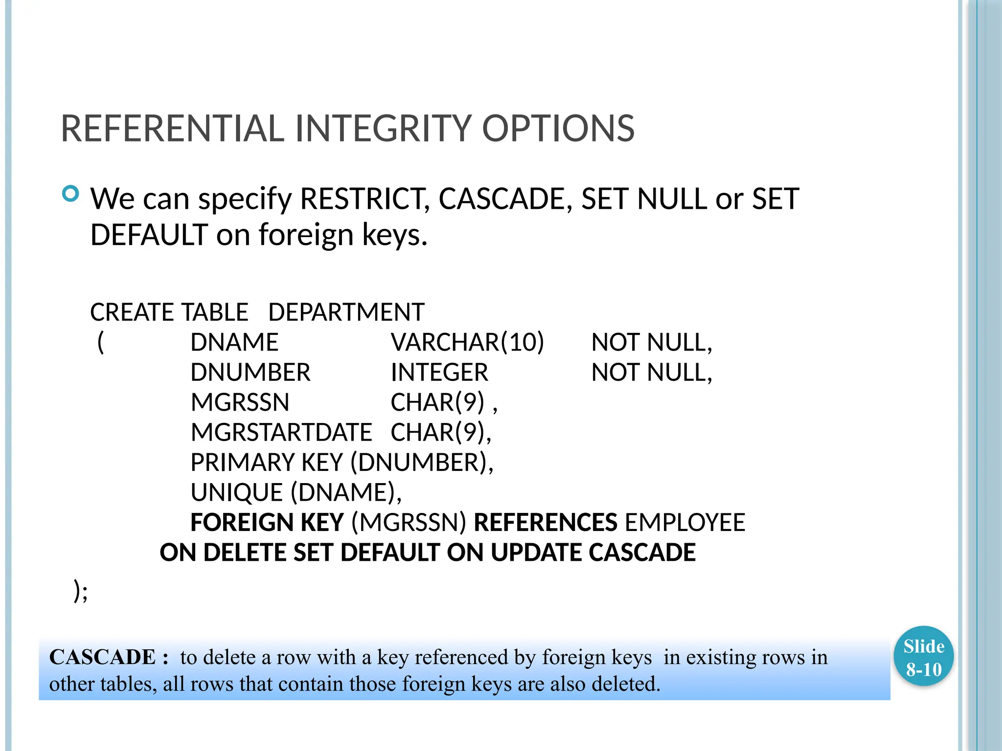 REFERENTIAL INTEGRITY OPTIONS
 We can specify RESTRICT, CASCADE, SET NULL or SET
DEFAULT on foreign keys.
CREATE TABLE DEPARTMENT
( DNAME VARCHAR(10) NOT NULL,
DNUMBER INTEGER NOT NULL,
MGRSSN CHAR(9) ,
MGRSTARTDATE CHAR(9),
PRIMARY KEY (DNUMBER),
UNIQUE (DNAME),
FOREIGN KEY (MGRSSN) REFERENCES EMPLOYEE
ON DELETE SET DEFAULT ON UPDATE CASCADE
);
Slide
8-10
CASCADE : to delete a row with a key referenced by foreign keys in existing rows in
other tables, all rows that contain those foreign keys are also deleted.
 