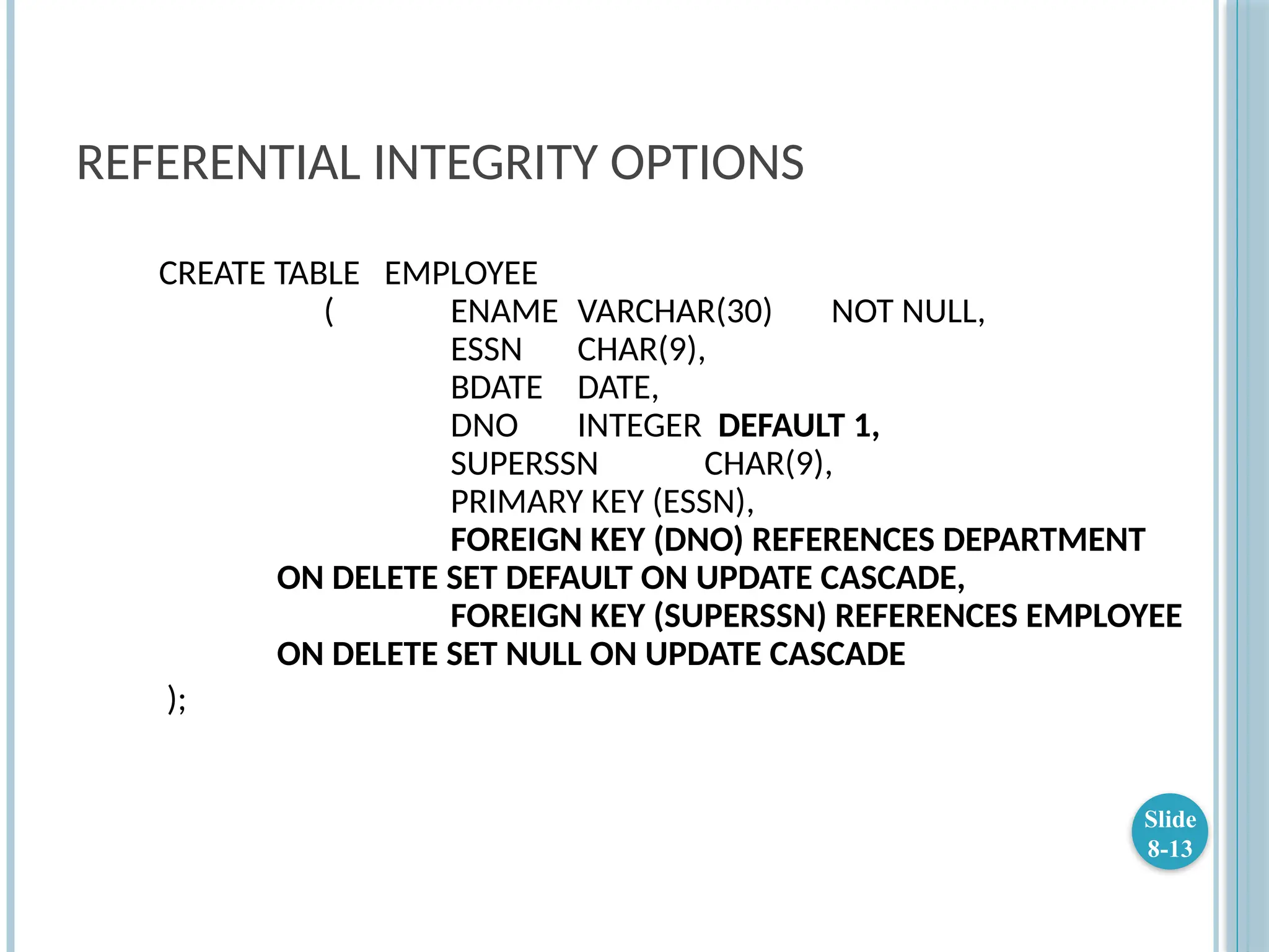 REFERENTIAL INTEGRITY OPTIONS
CREATE TABLE EMPLOYEE
( ENAME VARCHAR(30) NOT NULL,
ESSN CHAR(9),
BDATE DATE,
DNO INTEGER DEFAULT 1,
SUPERSSN CHAR(9),
PRIMARY KEY (ESSN),
FOREIGN KEY (DNO) REFERENCES DEPARTMENT
ON DELETE SET DEFAULT ON UPDATE CASCADE,
FOREIGN KEY (SUPERSSN) REFERENCES EMPLOYEE
ON DELETE SET NULL ON UPDATE CASCADE
);
Slide
8-13
 