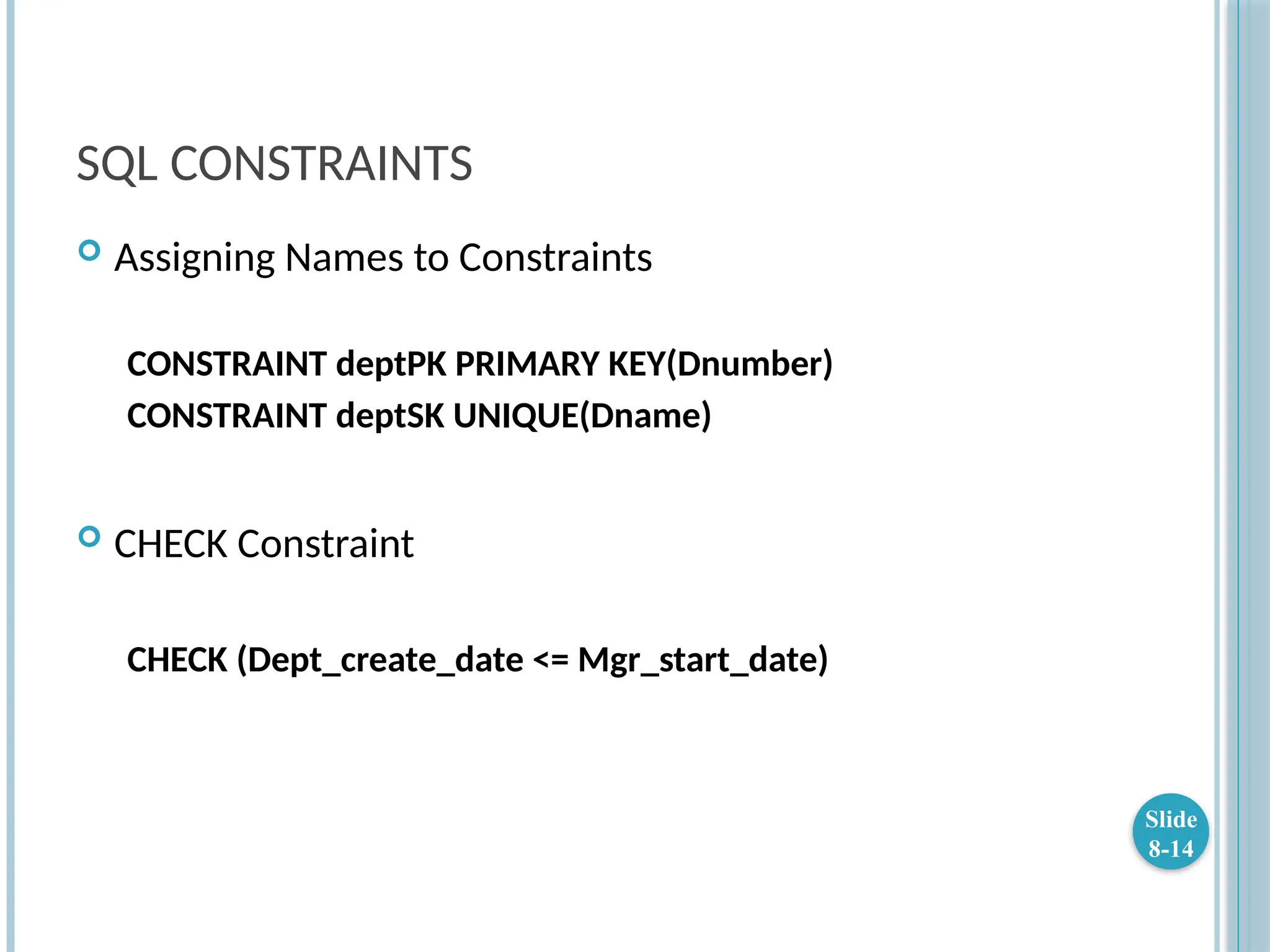 SQL CONSTRAINTS
 Assigning Names to Constraints
CONSTRAINT deptPK PRIMARY KEY(Dnumber)
CONSTRAINT deptSK UNIQUE(Dname)
 CHECK Constraint
CHECK (Dept_create_date <= Mgr_start_date)
Slide
8-14
 