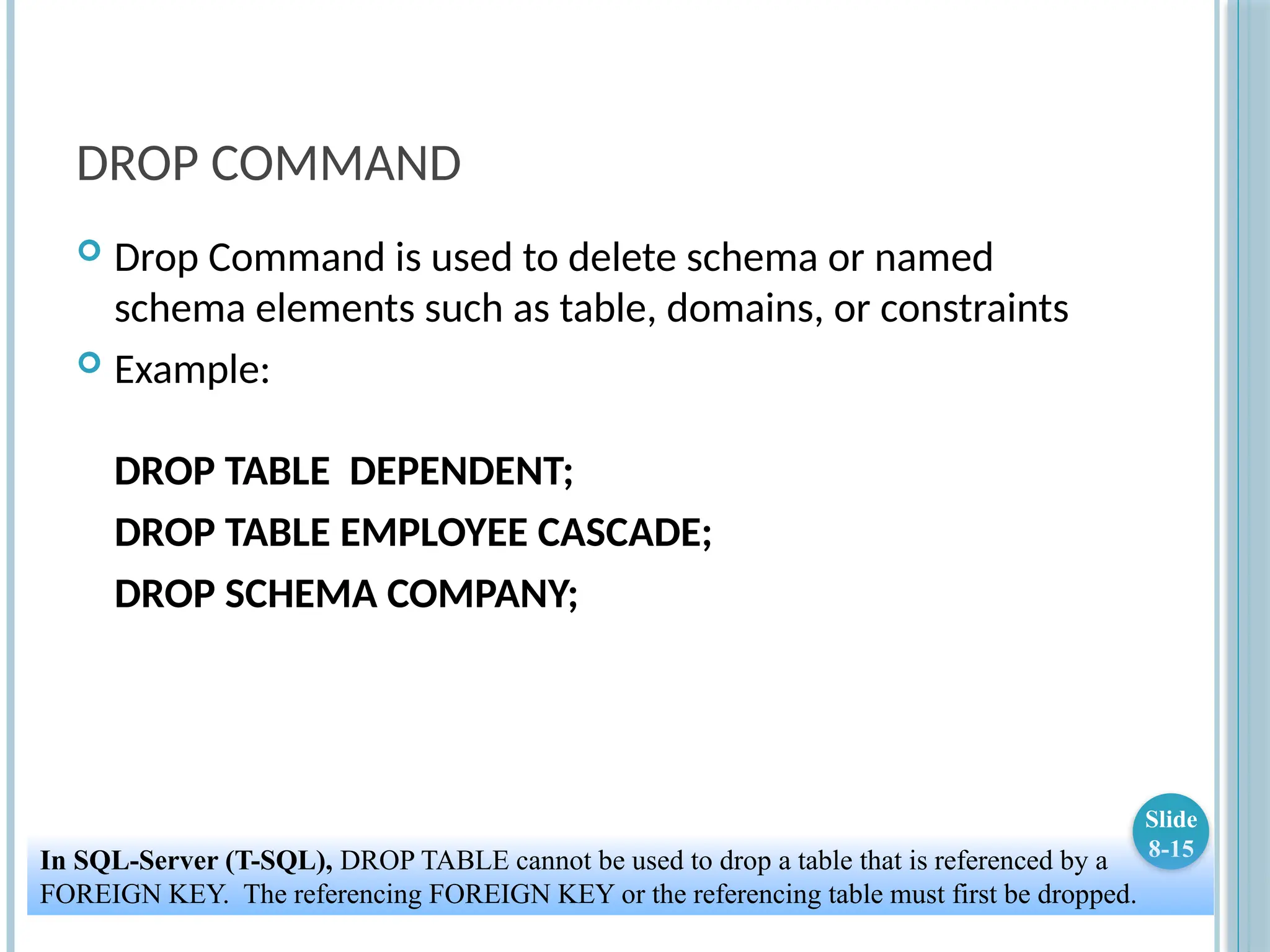 DROP COMMAND
 Drop Command is used to delete schema or named
schema elements such as table, domains, or constraints
 Example:
DROP TABLE DEPENDENT;
DROP TABLE EMPLOYEE CASCADE;
DROP SCHEMA COMPANY;
Slide
8-15
In SQL-Server (T-SQL), DROP TABLE cannot be used to drop a table that is referenced by a
FOREIGN KEY. The referencing FOREIGN KEY or the referencing table must first be dropped.
 