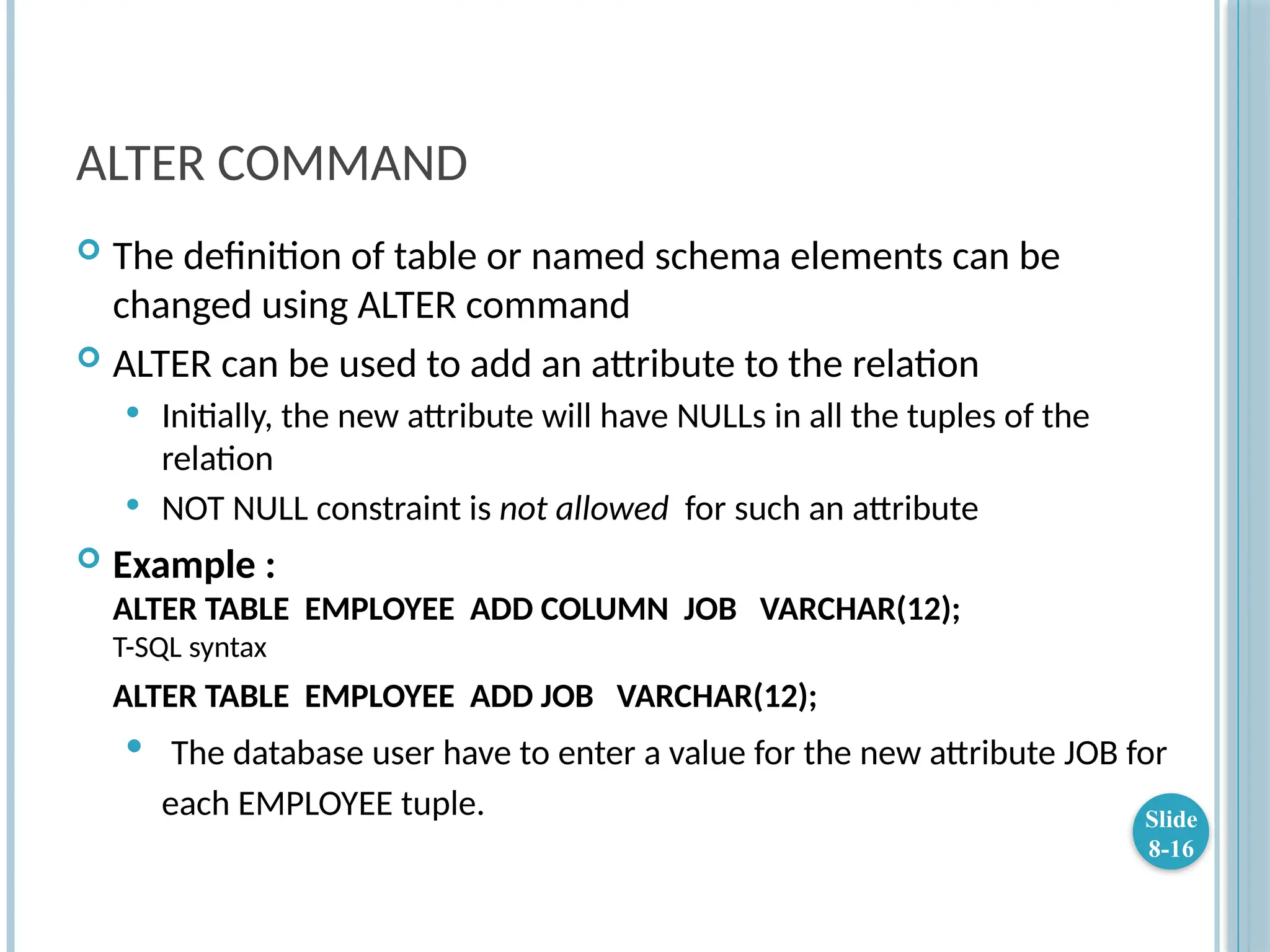 ALTER COMMAND
 The definition of table or named schema elements can be
changed using ALTER command
 ALTER can be used to add an attribute to the relation
 Initially, the new attribute will have NULLs in all the tuples of the
relation
 NOT NULL constraint is not allowed for such an attribute
 Example :
ALTER TABLE EMPLOYEE ADD COLUMN JOB VARCHAR(12);
T-SQL syntax
ALTER TABLE EMPLOYEE ADD JOB VARCHAR(12);
 The database user have to enter a value for the new attribute JOB for
each EMPLOYEE tuple. Slide
8-16
 