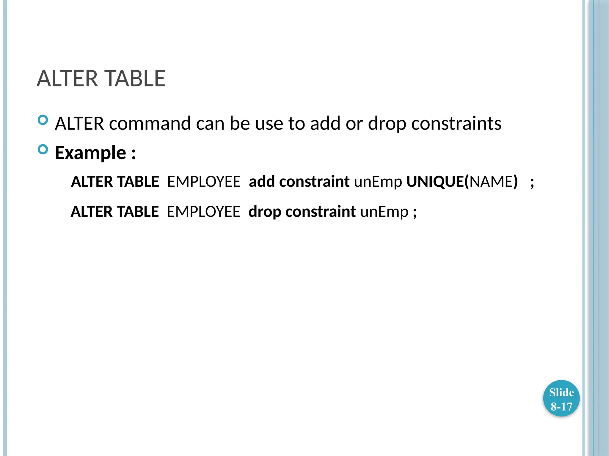 ALTER TABLE
 ALTER command can be use to add or drop constraints
 Example :
ALTER TABLE EMPLOYEE add constraint unEmp UNIQUE(NAME) ;
ALTER TABLE EMPLOYEE drop constraint unEmp ;
Slide
8-17
 