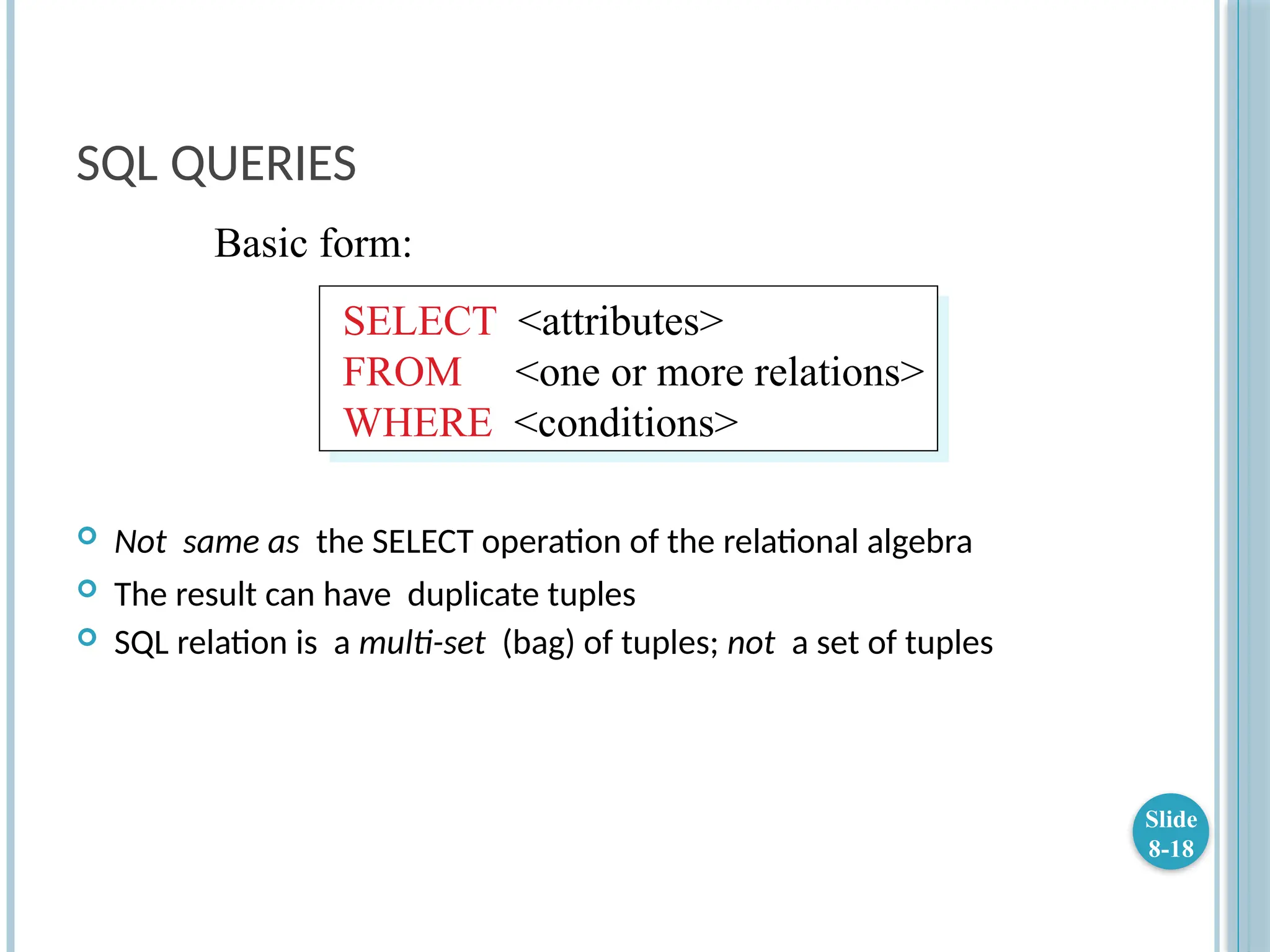 SQL QUERIES
 Not same as the SELECT operation of the relational algebra
 The result can have duplicate tuples
 SQL relation is a multi-set (bag) of tuples; not a set of tuples
Slide
8-18
SELECT <attributes>
FROM <one or more relations>
WHERE <conditions>
Basic form:
 