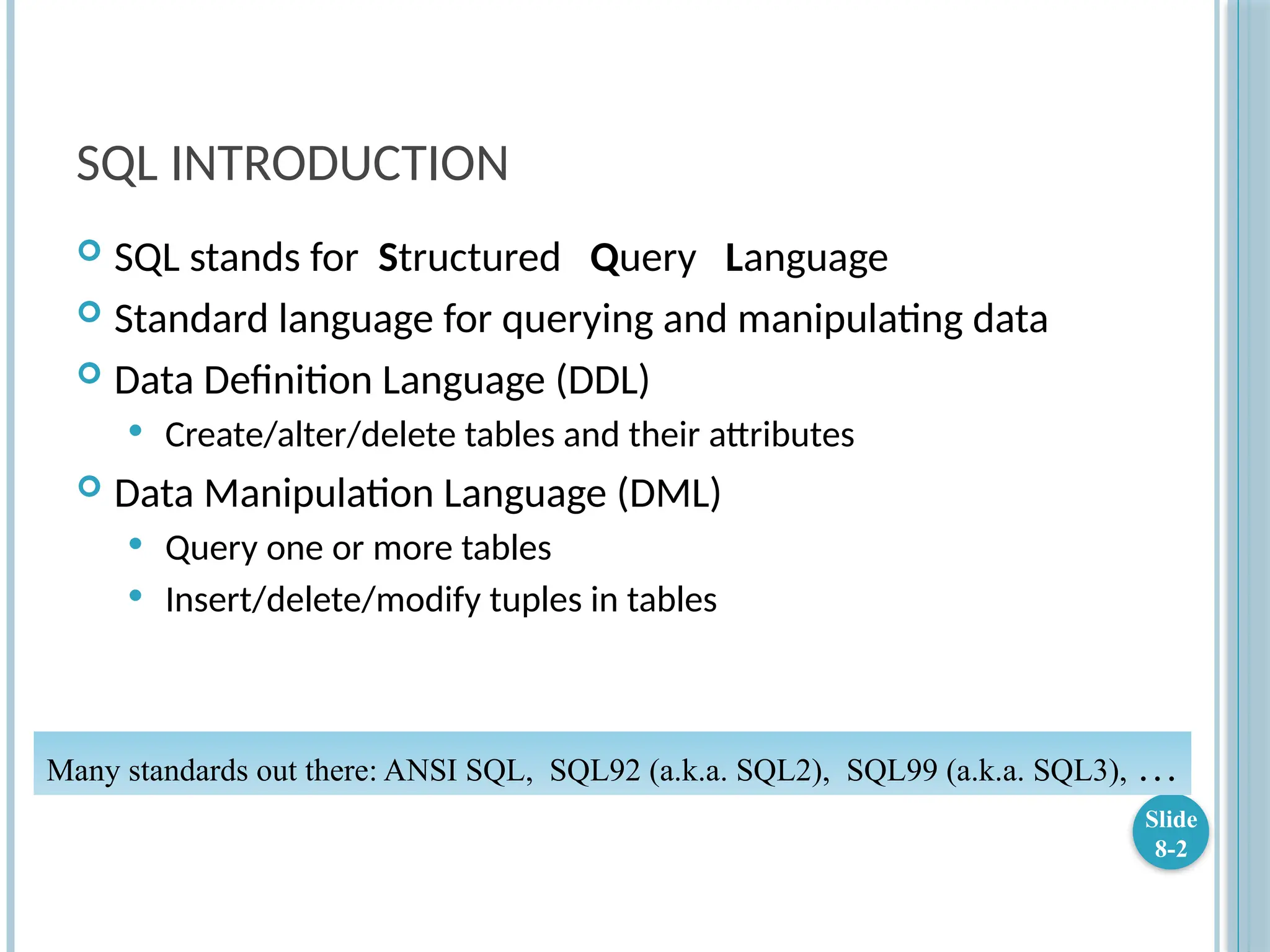 SQL INTRODUCTION
 SQL stands for Structured Query Language
 Standard language for querying and manipulating data
 Data Definition Language (DDL)
 Create/alter/delete tables and their attributes
 Data Manipulation Language (DML)
 Query one or more tables
 Insert/delete/modify tuples in tables
Slide
8-2
Many standards out there: ANSI SQL, SQL92 (a.k.a. SQL2), SQL99 (a.k.a. SQL3), …
 