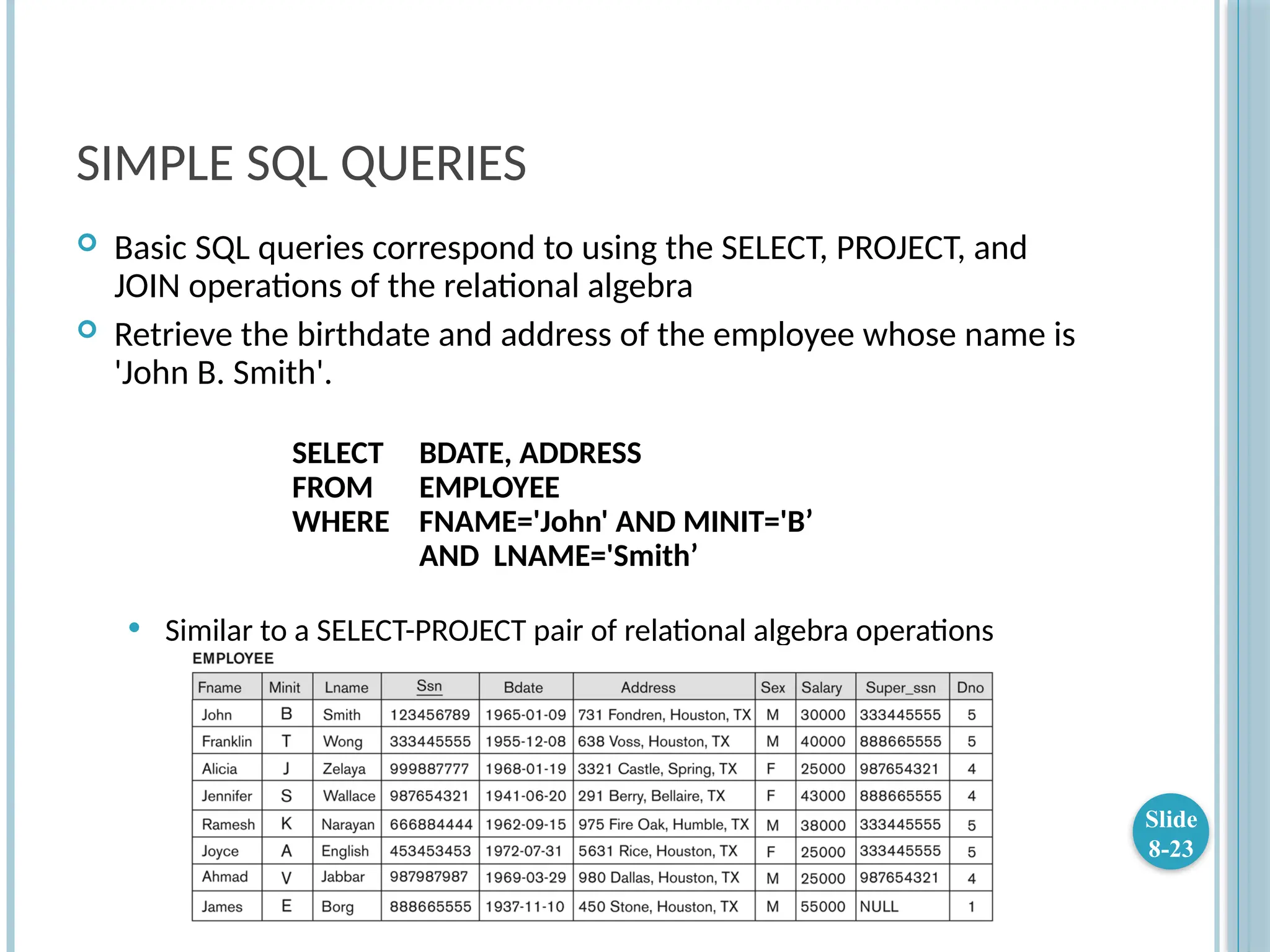 SIMPLE SQL QUERIES
 Basic SQL queries correspond to using the SELECT, PROJECT, and
JOIN operations of the relational algebra
 Retrieve the birthdate and address of the employee whose name is
'John B. Smith'.
SELECT BDATE, ADDRESS
FROM EMPLOYEE
WHERE FNAME='John' AND MINIT='B’
AND LNAME='Smith’
 Similar to a SELECT-PROJECT pair of relational algebra operations
Slide
8-23
 