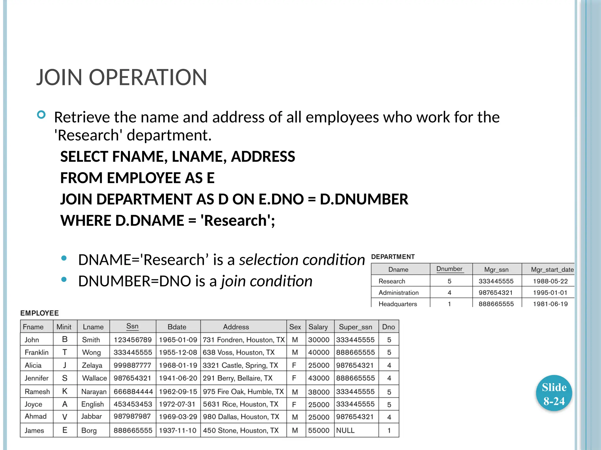 JOIN OPERATION
 Retrieve the name and address of all employees who work for the
'Research' department.
SELECT FNAME, LNAME, ADDRESS
FROM EMPLOYEE AS E
JOIN DEPARTMENT AS D ON E.DNO = D.DNUMBER
WHERE D.DNAME = 'Research';
 DNAME='Research’ is a selection condition
 DNUMBER=DNO is a join condition
Slide
8-24
 