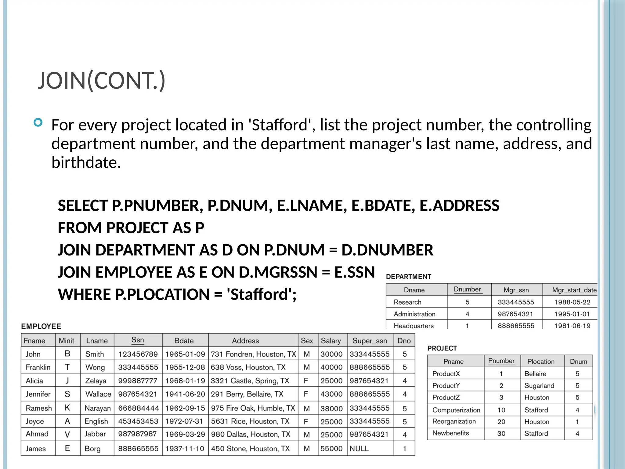 JOIN(CONT.)
 For every project located in 'Stafford', list the project number, the controlling
department number, and the department manager's last name, address, and
birthdate.
SELECT P.PNUMBER, P.DNUM, E.LNAME, E.BDATE, E.ADDRESS
FROM PROJECT AS P
JOIN DEPARTMENT AS D ON P.DNUM = D.DNUMBER
JOIN EMPLOYEE AS E ON D.MGRSSN = E.SSN
WHERE P.PLOCATION = 'Stafford';
Slide
8-25
 
