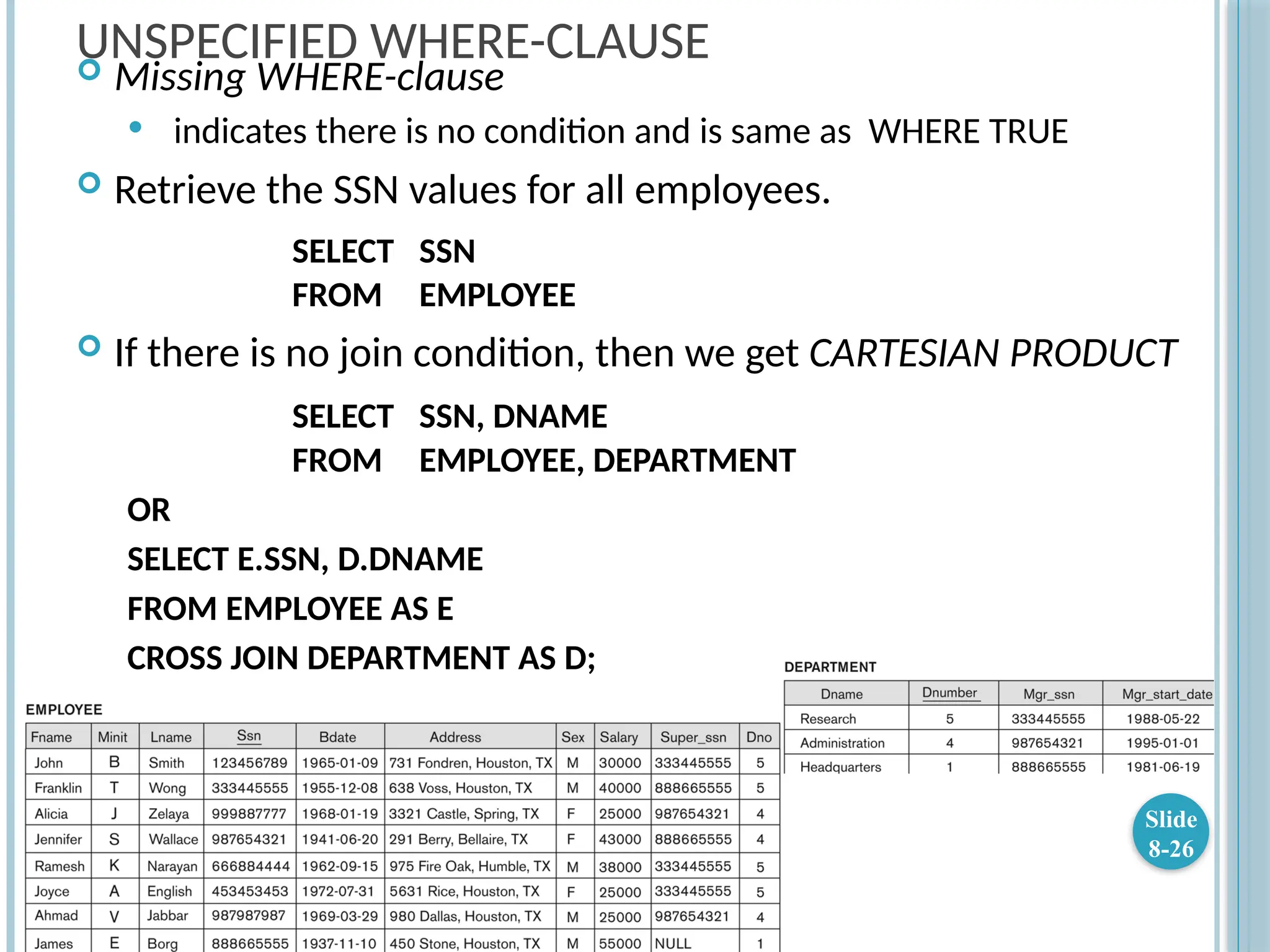 UNSPECIFIED WHERE-CLAUSE
 Missing WHERE-clause
 indicates there is no condition and is same as WHERE TRUE
 Retrieve the SSN values for all employees.
SELECT SSN
FROM EMPLOYEE
 If there is no join condition, then we get CARTESIAN PRODUCT
SELECT SSN, DNAME
FROM EMPLOYEE, DEPARTMENT
OR
SELECT E.SSN, D.DNAME
FROM EMPLOYEE AS E
CROSS JOIN DEPARTMENT AS D;
Slide
8-26
 