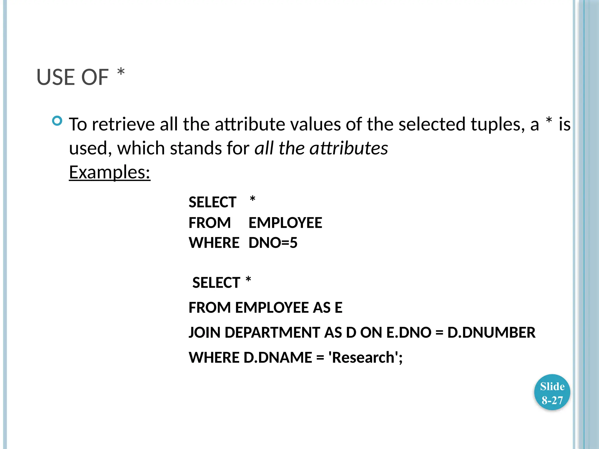 USE OF *
 To retrieve all the attribute values of the selected tuples, a * is
used, which stands for all the attributes
Examples:
SELECT *
FROM EMPLOYEE
WHERE DNO=5
SELECT *
FROM EMPLOYEE AS E
JOIN DEPARTMENT AS D ON E.DNO = D.DNUMBER
WHERE D.DNAME = 'Research';
Slide
8-27
 