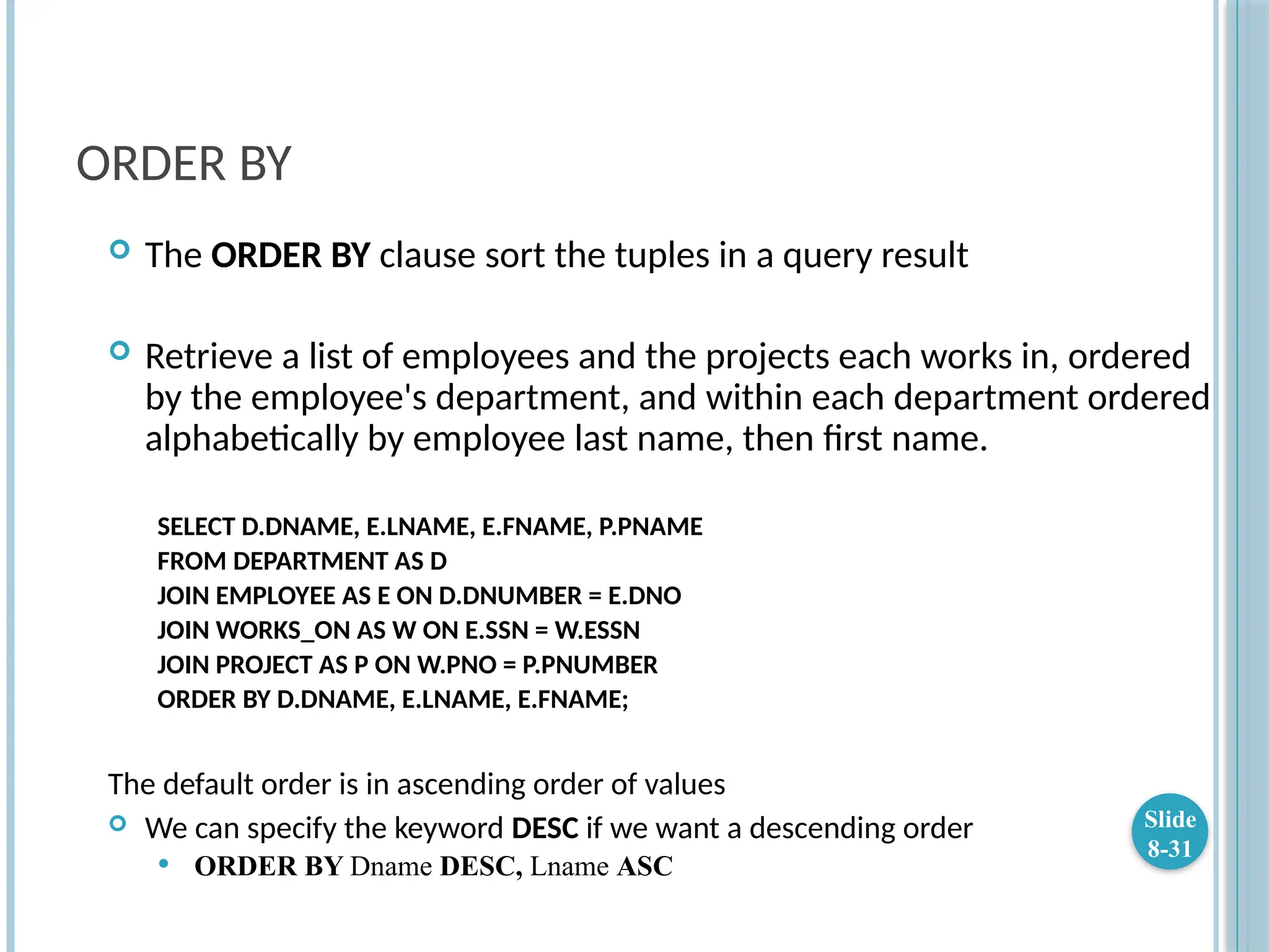 ORDER BY
 The ORDER BY clause sort the tuples in a query result
 Retrieve a list of employees and the projects each works in, ordered
by the employee's department, and within each department ordered
alphabetically by employee last name, then first name.
SELECT D.DNAME, E.LNAME, E.FNAME, P.PNAME
FROM DEPARTMENT AS D
JOIN EMPLOYEE AS E ON D.DNUMBER = E.DNO
JOIN WORKS_ON AS W ON E.SSN = W.ESSN
JOIN PROJECT AS P ON W.PNO = P.PNUMBER
ORDER BY D.DNAME, E.LNAME, E.FNAME;
The default order is in ascending order of values
 We can specify the keyword DESC if we want a descending order
 ORDER BY Dname DESC, Lname ASC
Slide
8-31
 