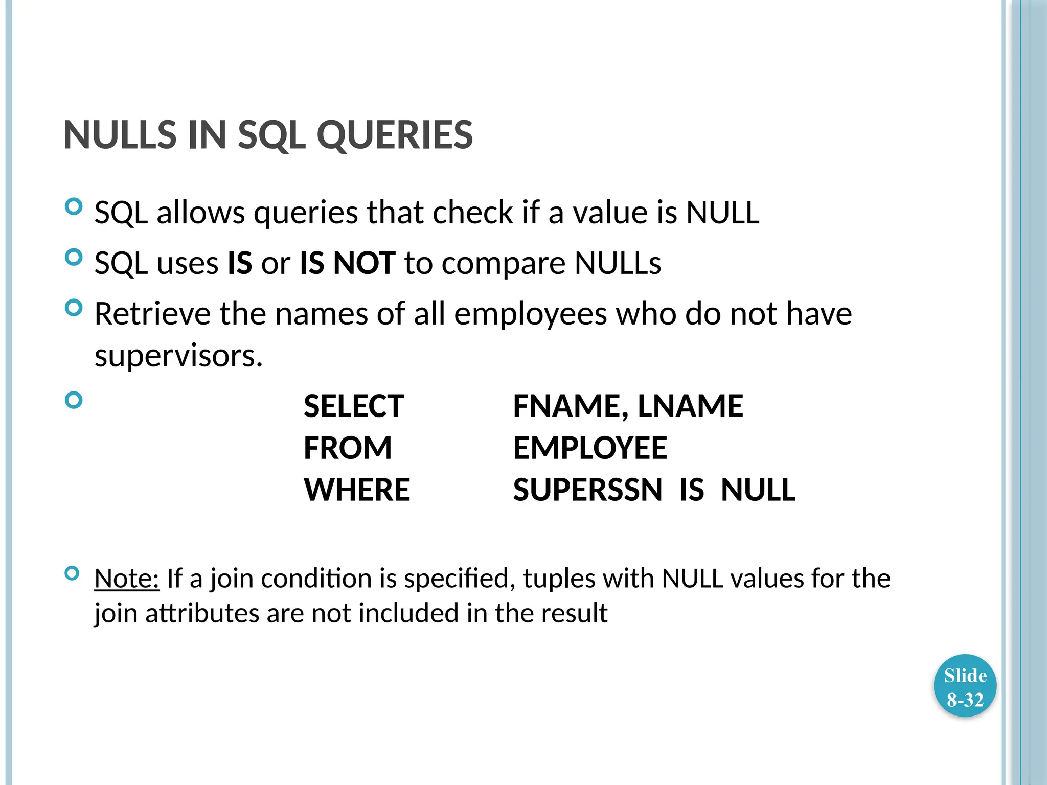 NULLS IN SQL QUERIES
 SQL allows queries that check if a value is NULL
 SQL uses IS or IS NOT to compare NULLs
 Retrieve the names of all employees who do not have
supervisors.
 SELECT FNAME, LNAME
FROM EMPLOYEE
WHERE SUPERSSN IS NULL
 Note: If a join condition is specified, tuples with NULL values for the
join attributes are not included in the result
Slide
8-32
 