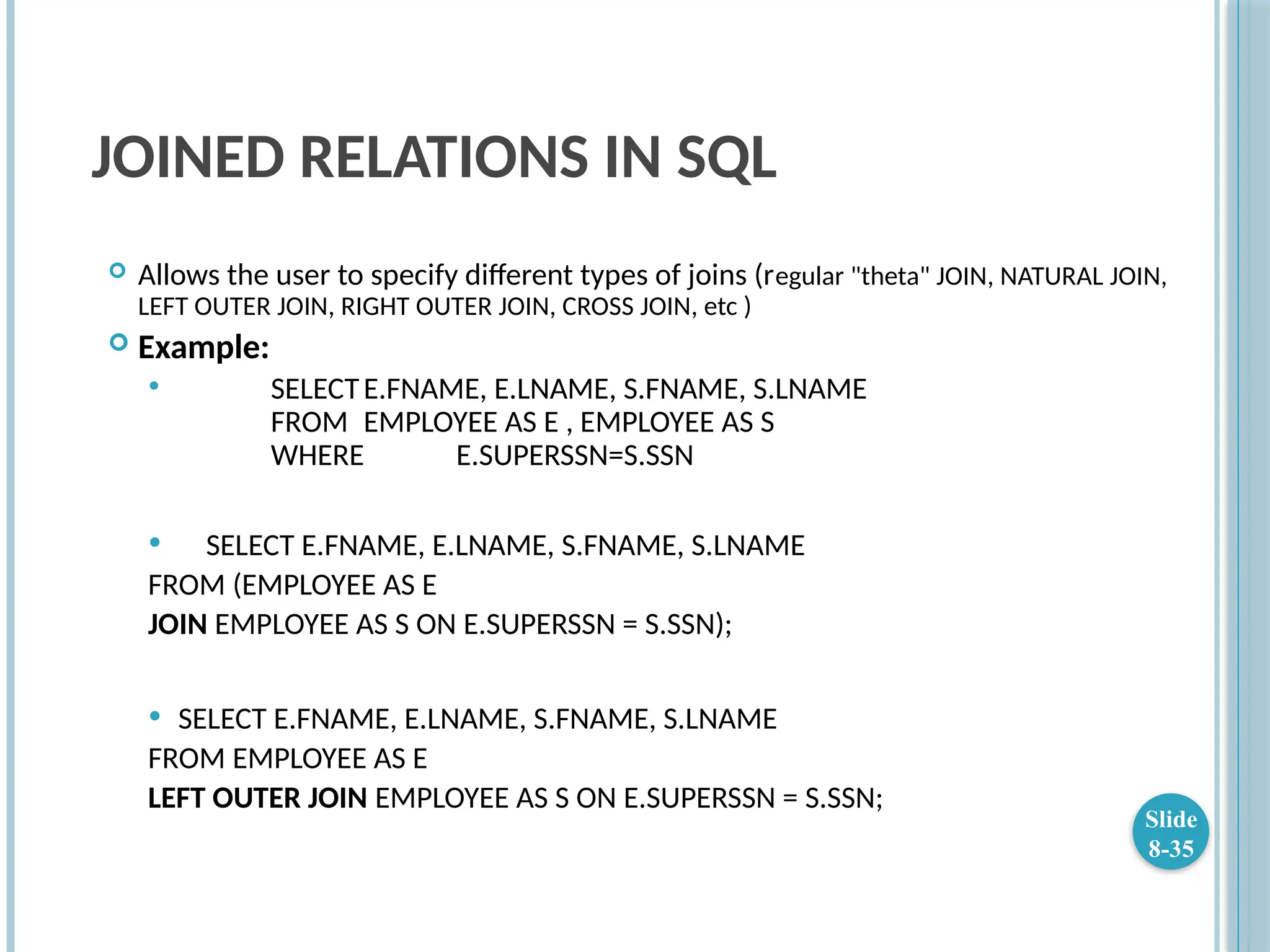 JOINED RELATIONS IN SQL
 Allows the user to specify different types of joins (regular "theta" JOIN, NATURAL JOIN,
LEFT OUTER JOIN, RIGHT OUTER JOIN, CROSS JOIN, etc )
 Example:
 SELECTE.FNAME, E.LNAME, S.FNAME, S.LNAME
FROM EMPLOYEE AS E , EMPLOYEE AS S
WHERE E.SUPERSSN=S.SSN
 SELECT E.FNAME, E.LNAME, S.FNAME, S.LNAME
FROM (EMPLOYEE AS E
JOIN EMPLOYEE AS S ON E.SUPERSSN = S.SSN);
 SELECT E.FNAME, E.LNAME, S.FNAME, S.LNAME
FROM EMPLOYEE AS E
LEFT OUTER JOIN EMPLOYEE AS S ON E.SUPERSSN = S.SSN;
Slide
8-35
 