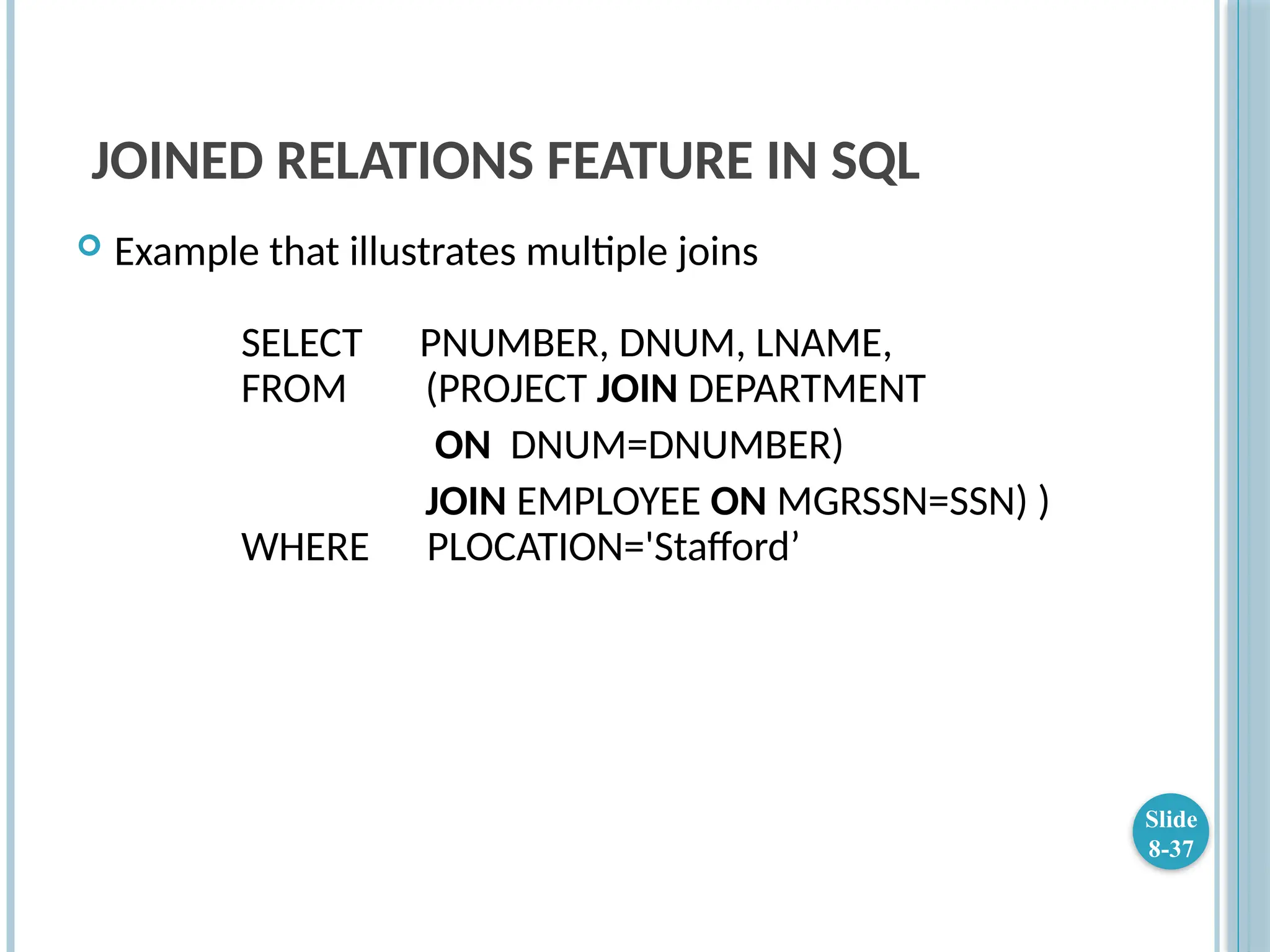 JOINED RELATIONS FEATURE IN SQL
 Example that illustrates multiple joins
SELECT PNUMBER, DNUM, LNAME,
FROM (PROJECT JOIN DEPARTMENT
ON DNUM=DNUMBER)
JOIN EMPLOYEE ON MGRSSN=SSN) )
WHERE PLOCATION='Stafford’
Slide
8-37
 