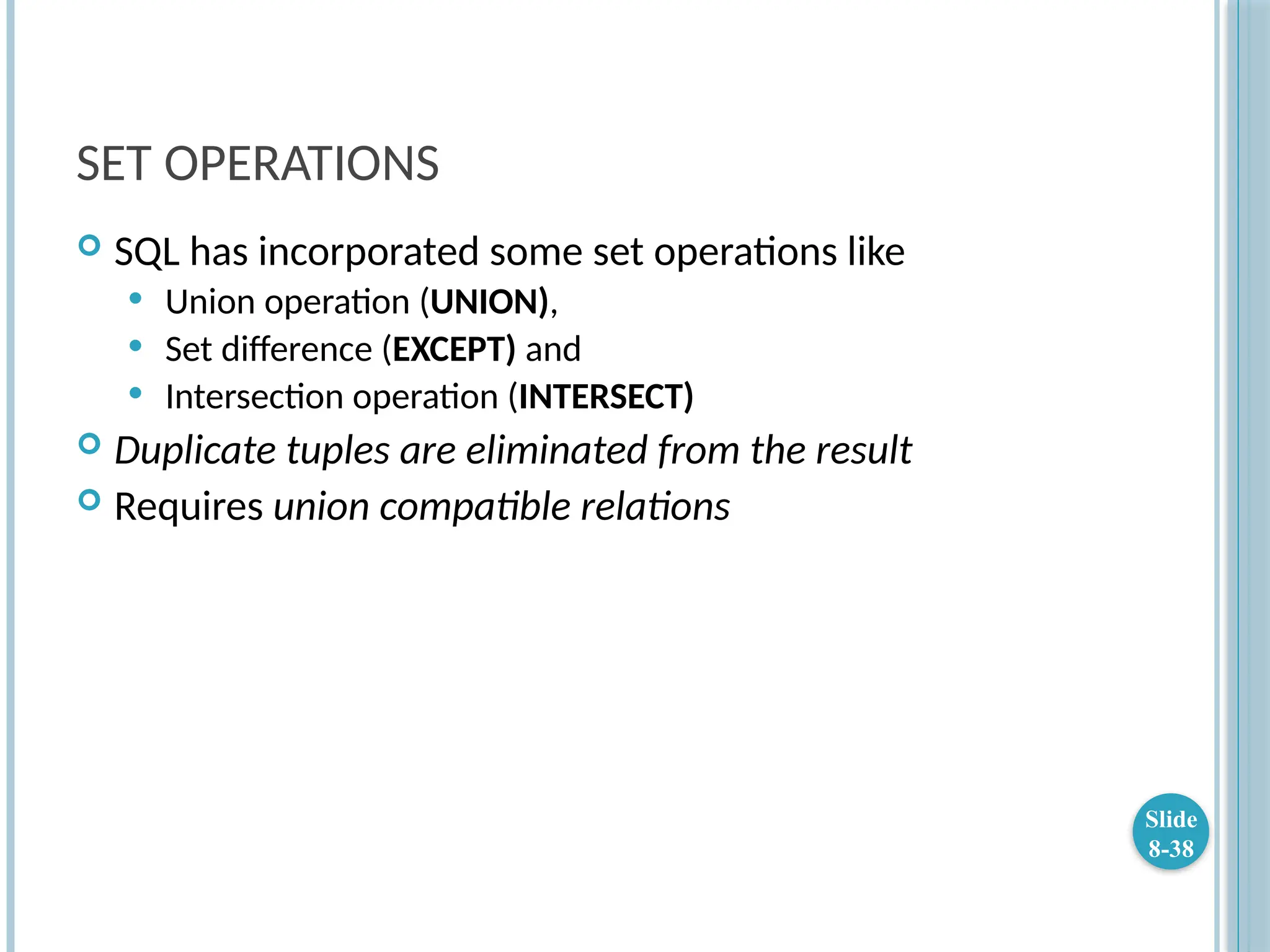 SET OPERATIONS
 SQL has incorporated some set operations like
 Union operation (UNION),
 Set difference (EXCEPT) and
 Intersection operation (INTERSECT)
 Duplicate tuples are eliminated from the result
 Requires union compatible relations
Slide
8-38
 