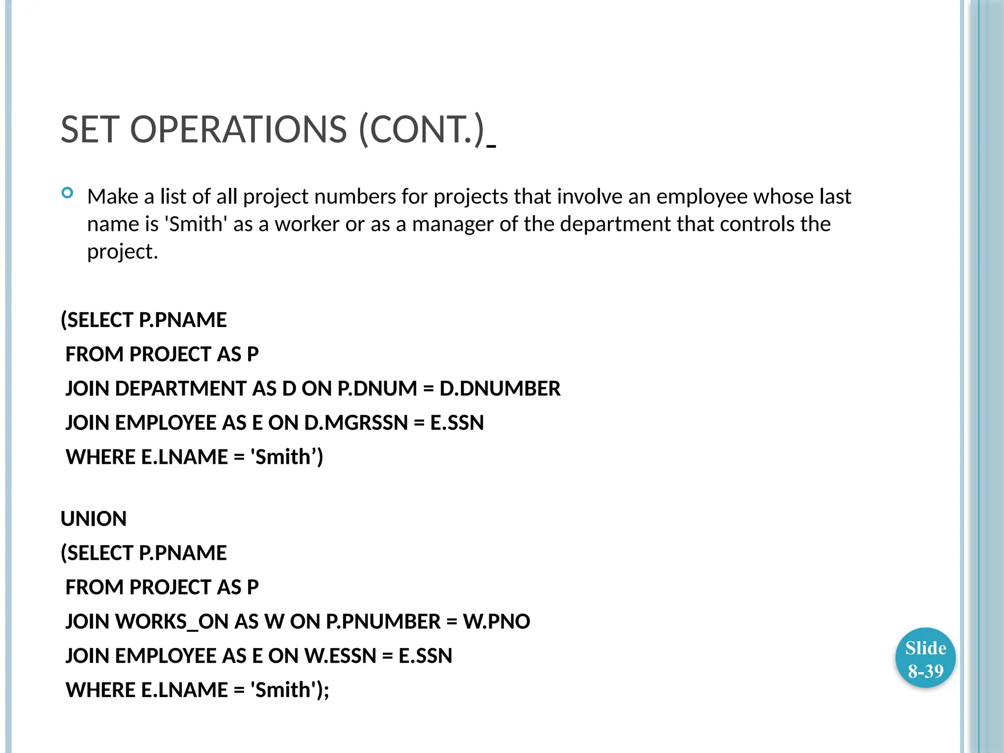 SET OPERATIONS (CONT.)
 Make a list of all project numbers for projects that involve an employee whose last
name is 'Smith' as a worker or as a manager of the department that controls the
project.
(SELECT P.PNAME
FROM PROJECT AS P
JOIN DEPARTMENT AS D ON P.DNUM = D.DNUMBER
JOIN EMPLOYEE AS E ON D.MGRSSN = E.SSN
WHERE E.LNAME = 'Smith’)
UNION
(SELECT P.PNAME
FROM PROJECT AS P
JOIN WORKS_ON AS W ON P.PNUMBER = W.PNO
JOIN EMPLOYEE AS E ON W.ESSN = E.SSN
WHERE E.LNAME = 'Smith');
Slide
8-39
 