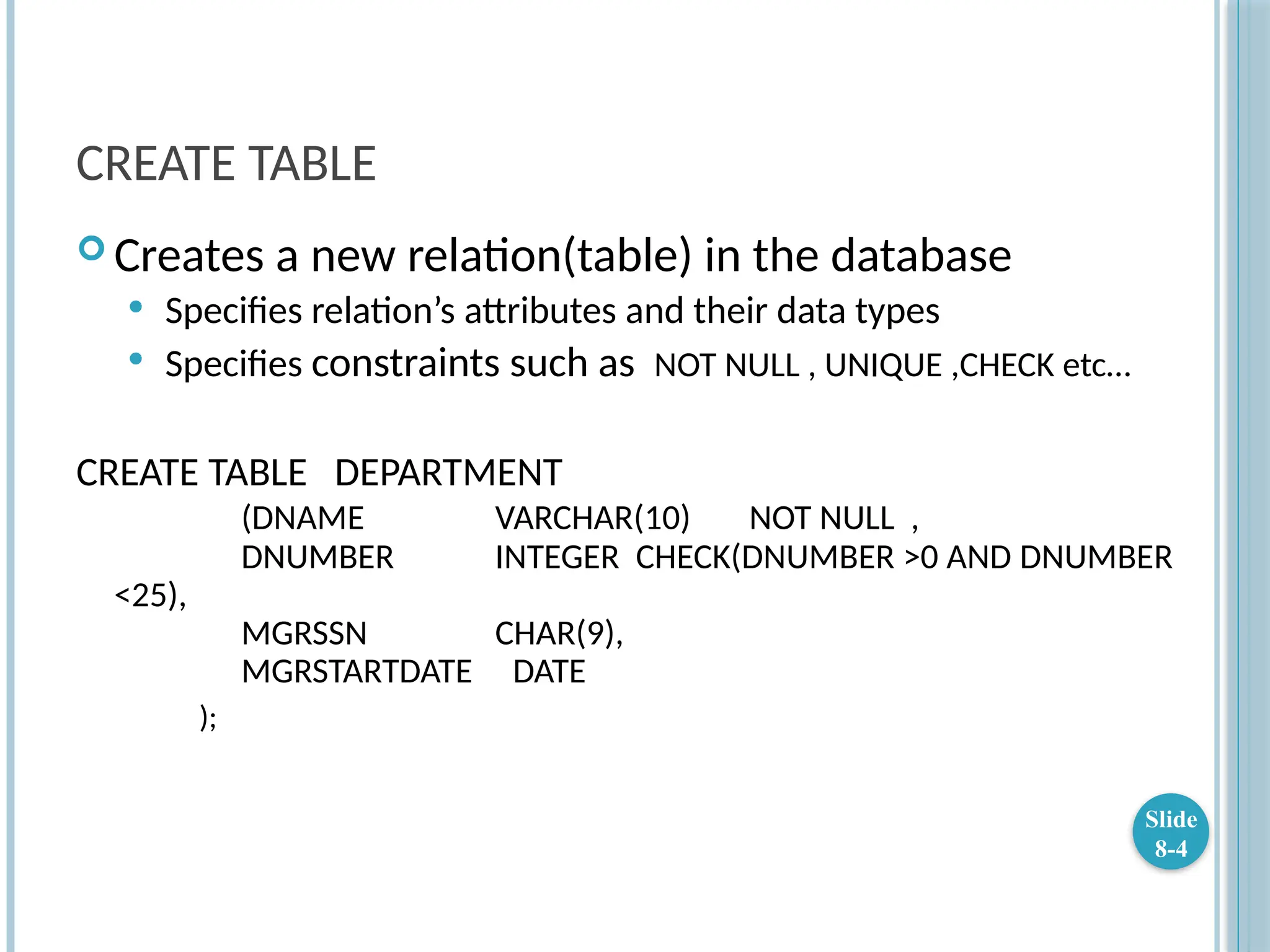 CREATE TABLE
 Creates a new relation(table) in the database
 Specifies relation’s attributes and their data types
 Specifies constraints such as NOT NULL , UNIQUE ,CHECK etc…
CREATE TABLE DEPARTMENT
(DNAME VARCHAR(10) NOT NULL ,
DNUMBER INTEGER CHECK(DNUMBER >0 AND DNUMBER
<25),
MGRSSN CHAR(9),
MGRSTARTDATE DATE
);
Slide
8-4
 