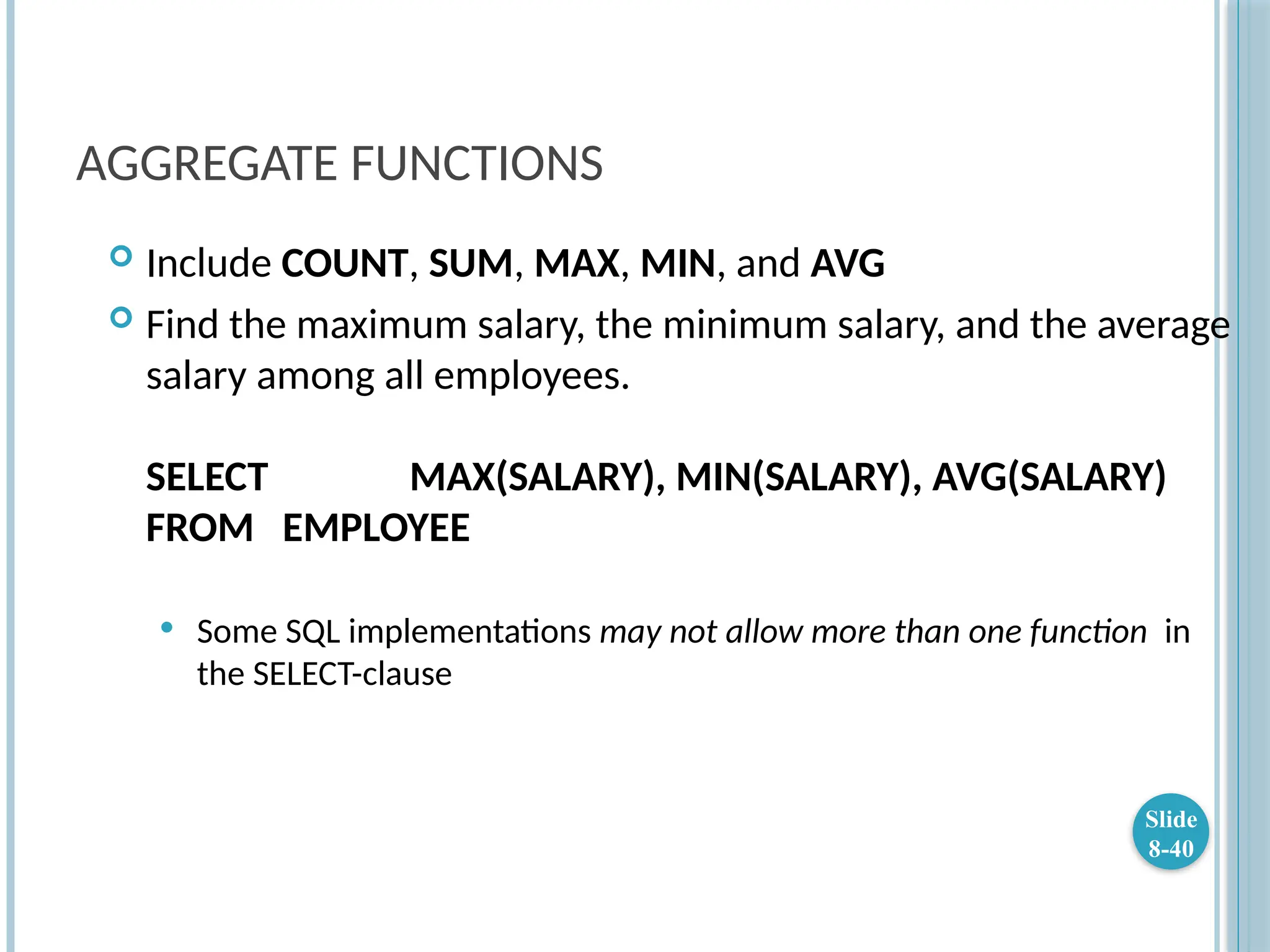 AGGREGATE FUNCTIONS
 Include COUNT, SUM, MAX, MIN, and AVG
 Find the maximum salary, the minimum salary, and the average
salary among all employees.
SELECT MAX(SALARY), MIN(SALARY), AVG(SALARY)
FROM EMPLOYEE
 Some SQL implementations may not allow more than one function in
the SELECT-clause
Slide
8-40
 