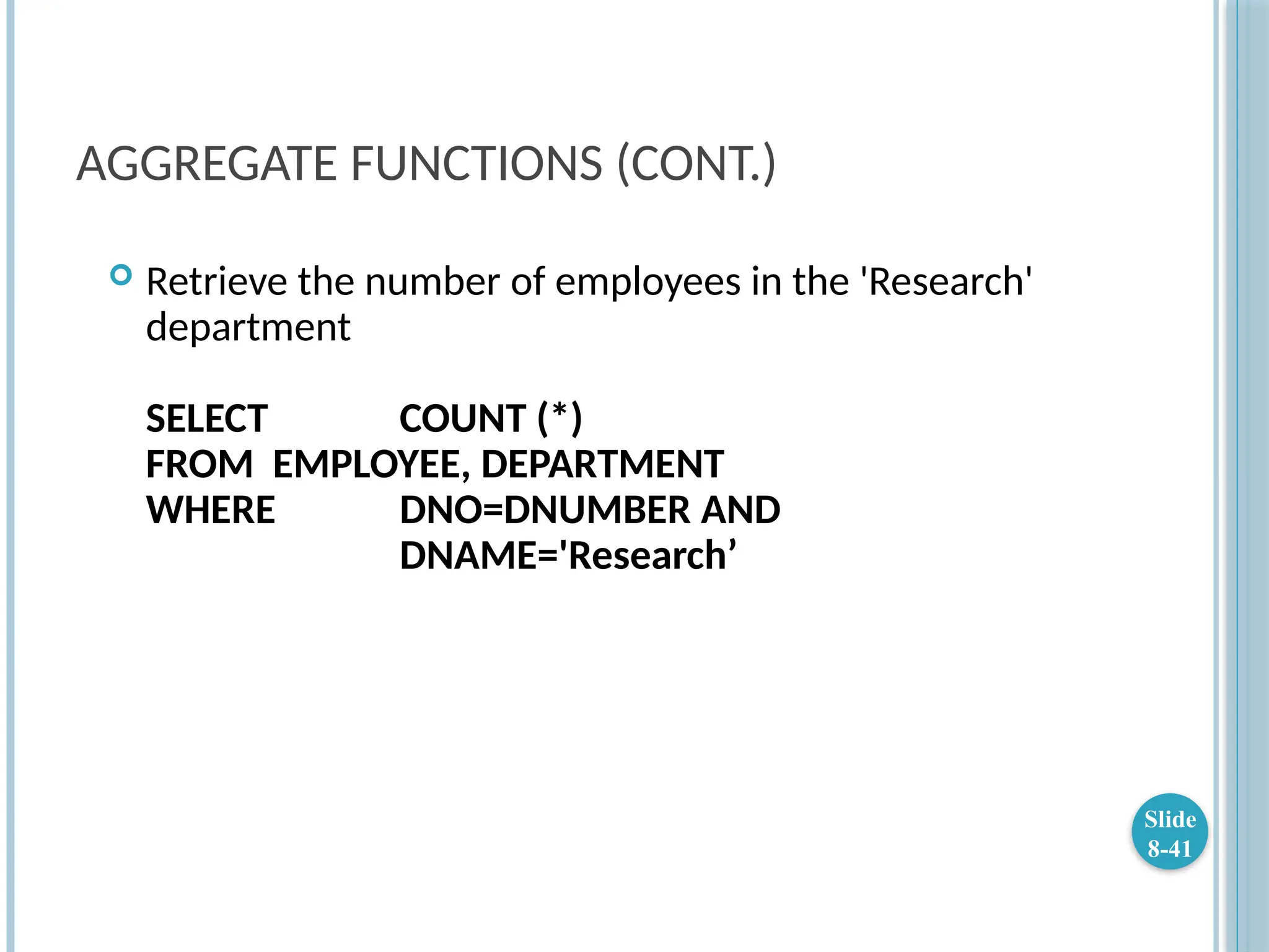 AGGREGATE FUNCTIONS (CONT.)
 Retrieve the number of employees in the 'Research'
department
SELECT COUNT (*)
FROM EMPLOYEE, DEPARTMENT
WHERE DNO=DNUMBER AND
DNAME='Research’
Slide
8-41
 