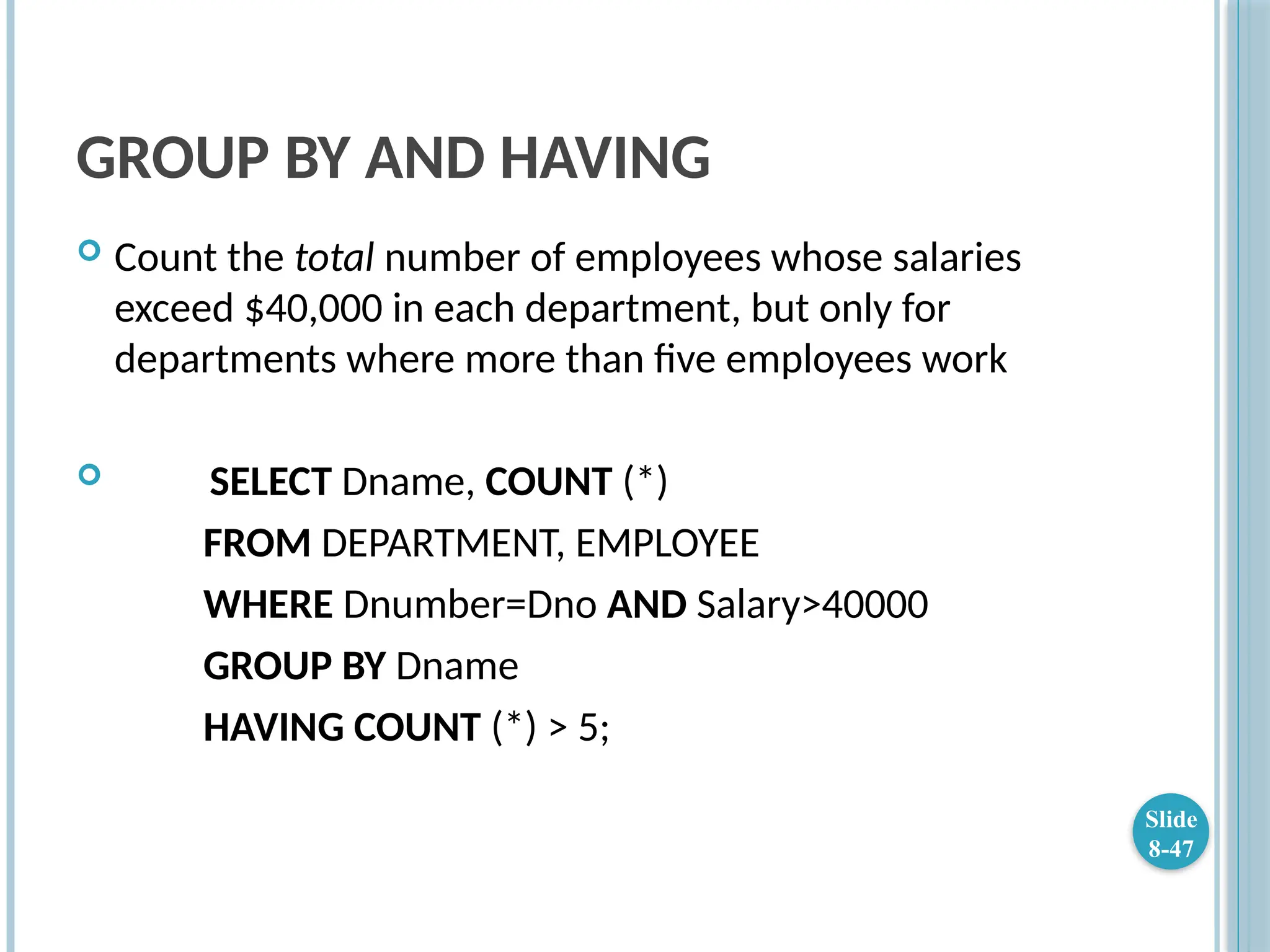 GROUP BY AND HAVING
 Count the total number of employees whose salaries
exceed $40,000 in each department, but only for
departments where more than five employees work
 SELECT Dname, COUNT (*)
FROM DEPARTMENT, EMPLOYEE
WHERE Dnumber=Dno AND Salary>40000
GROUP BY Dname
HAVING COUNT (*) > 5;
Slide
8-47
 
