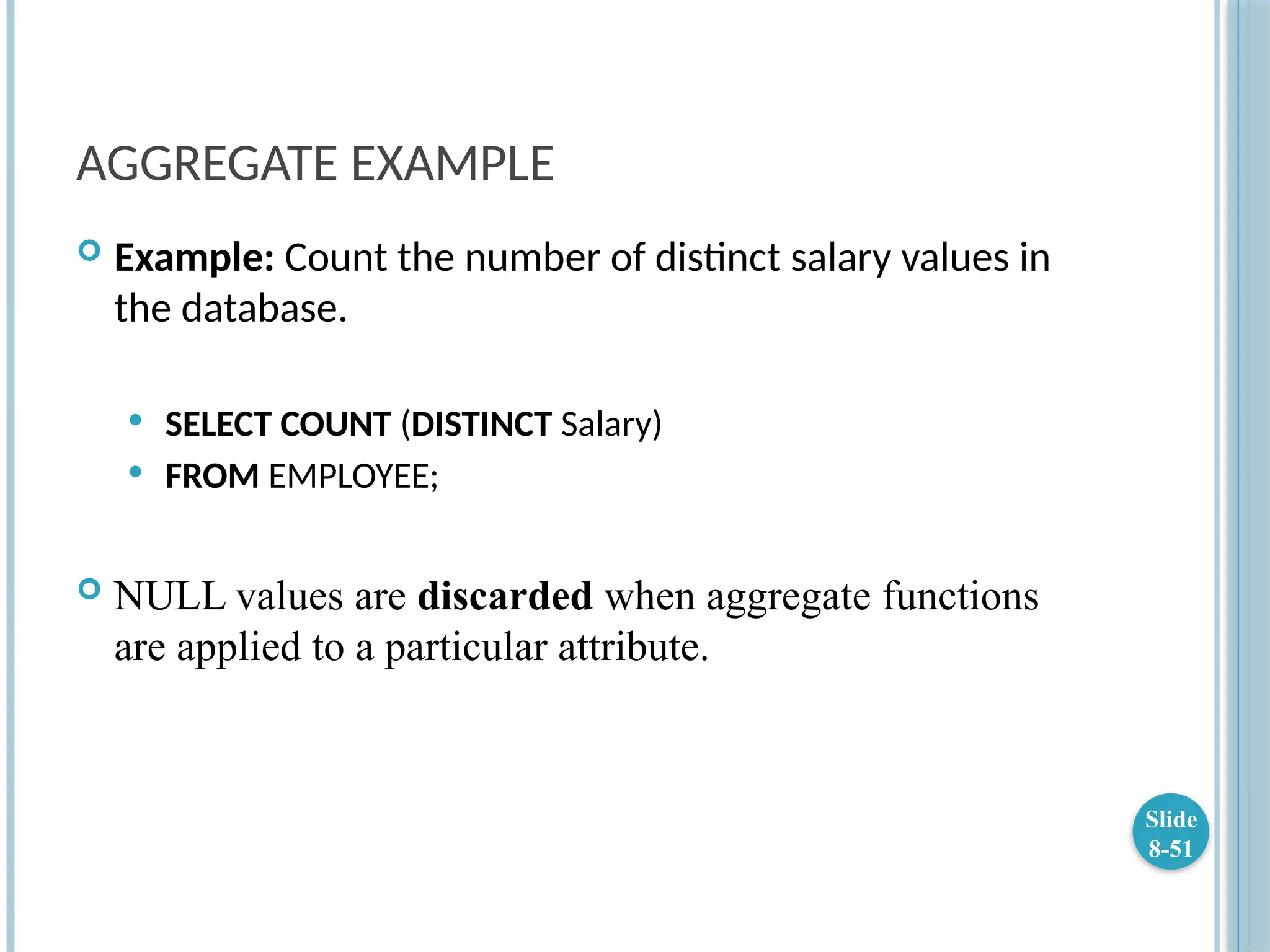 AGGREGATE EXAMPLE
 Example: Count the number of distinct salary values in
the database.
 SELECT COUNT (DISTINCT Salary)
 FROM EMPLOYEE;
 NULL values are discarded when aggregate functions
are applied to a particular attribute.
Slide
8-51
 