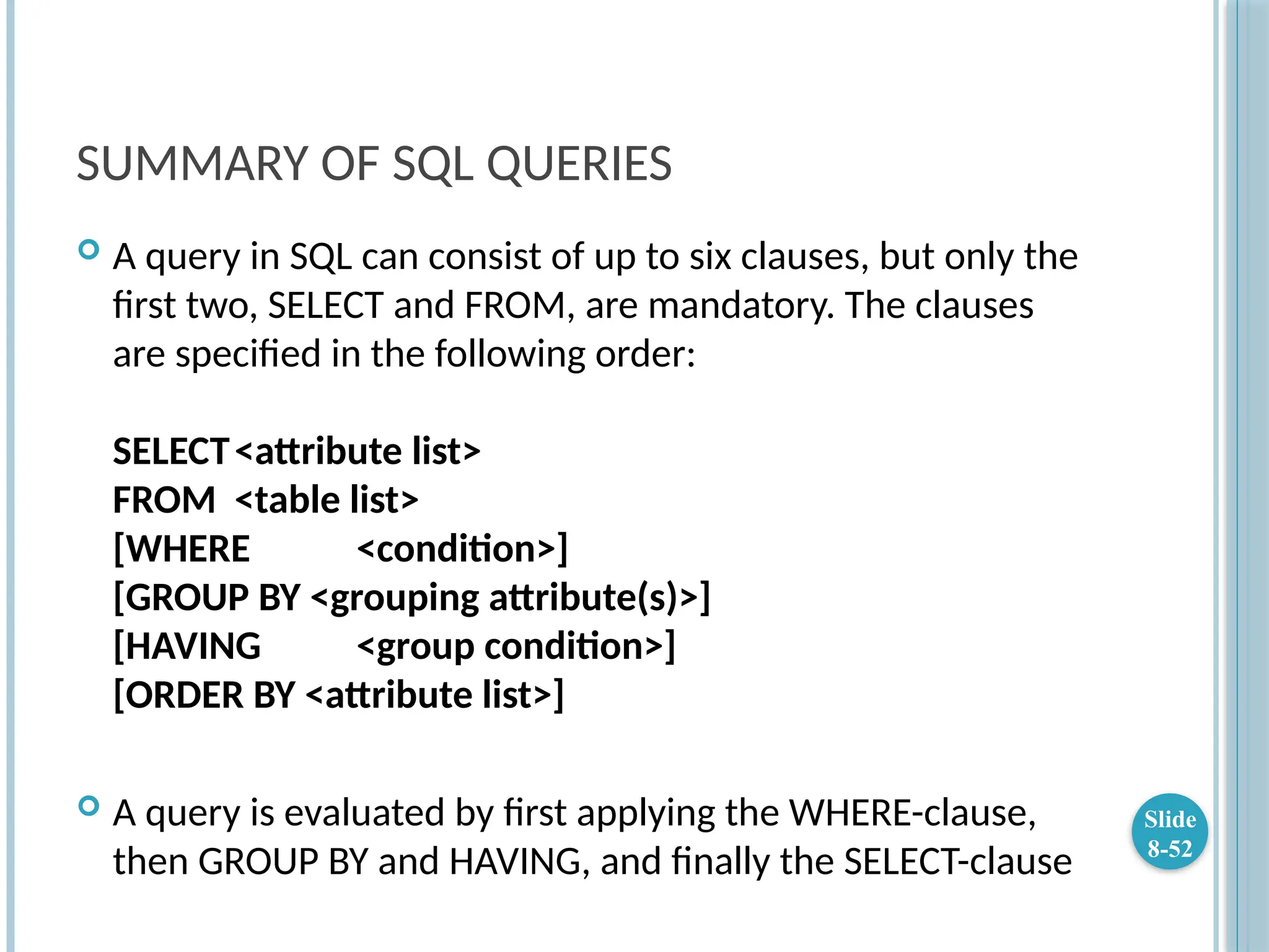 SUMMARY OF SQL QUERIES
 A query in SQL can consist of up to six clauses, but only the
first two, SELECT and FROM, are mandatory. The clauses
are specified in the following order:
SELECT<attribute list>
FROM <table list>
[WHERE <condition>]
[GROUP BY <grouping attribute(s)>]
[HAVING <group condition>]
[ORDER BY <attribute list>]
 A query is evaluated by first applying the WHERE-clause,
then GROUP BY and HAVING, and finally the SELECT-clause
Slide
8-52
 