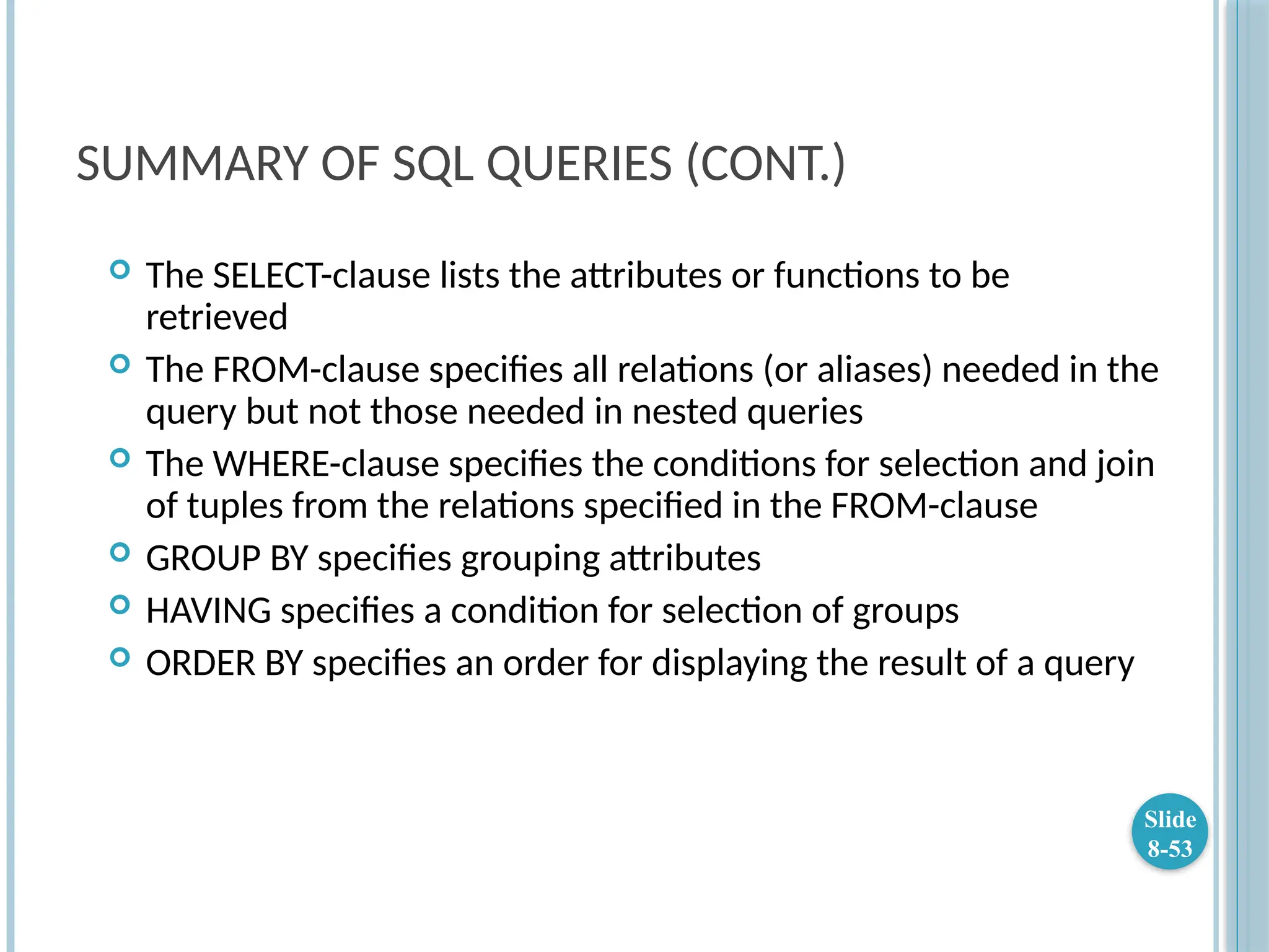SUMMARY OF SQL QUERIES (CONT.)
 The SELECT-clause lists the attributes or functions to be
retrieved
 The FROM-clause specifies all relations (or aliases) needed in the
query but not those needed in nested queries
 The WHERE-clause specifies the conditions for selection and join
of tuples from the relations specified in the FROM-clause
 GROUP BY specifies grouping attributes
 HAVING specifies a condition for selection of groups
 ORDER BY specifies an order for displaying the result of a query
Slide
8-53
 