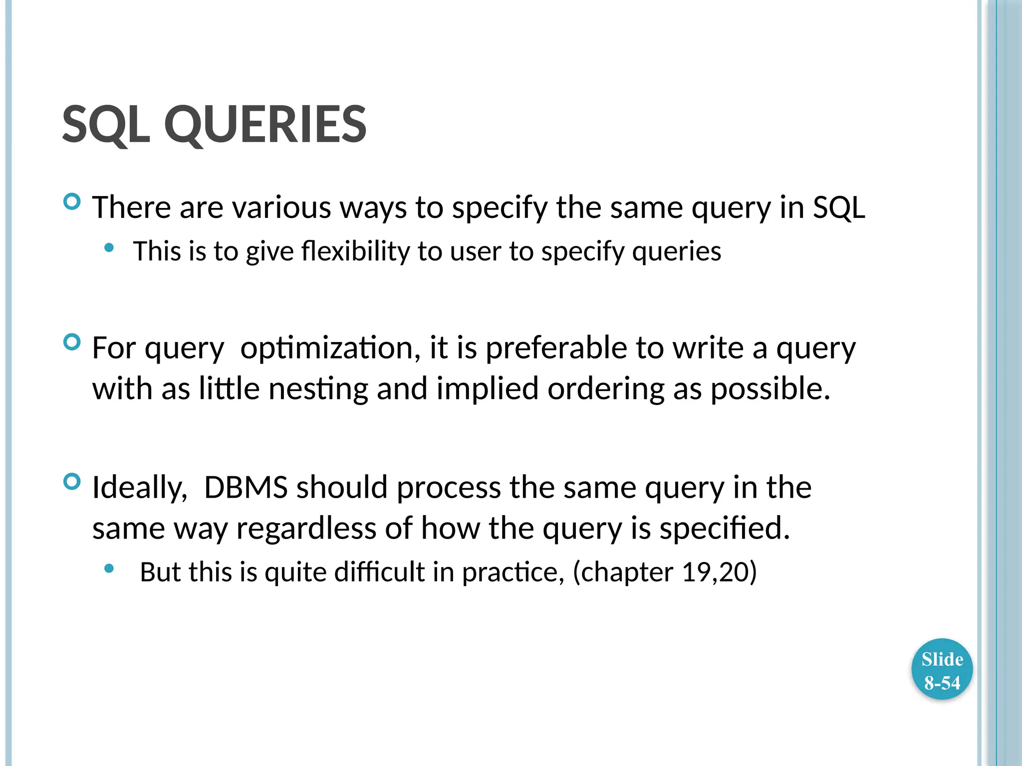 SQL QUERIES
 There are various ways to specify the same query in SQL
 This is to give flexibility to user to specify queries
 For query optimization, it is preferable to write a query
with as little nesting and implied ordering as possible.
 Ideally, DBMS should process the same query in the
same way regardless of how the query is specified.
 But this is quite difficult in practice, (chapter 19,20)
Slide
8-54
 