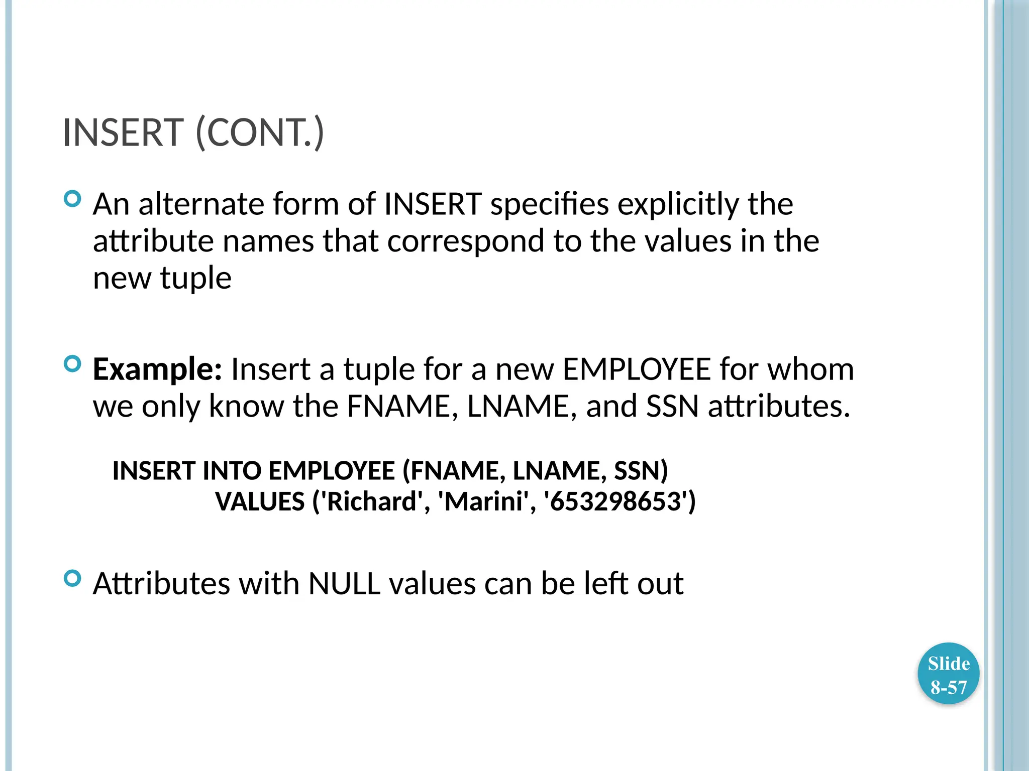 INSERT (CONT.)
 An alternate form of INSERT specifies explicitly the
attribute names that correspond to the values in the
new tuple
 Example: Insert a tuple for a new EMPLOYEE for whom
we only know the FNAME, LNAME, and SSN attributes.
INSERT INTO EMPLOYEE (FNAME, LNAME, SSN)
VALUES ('Richard', 'Marini', '653298653')
 Attributes with NULL values can be left out
Slide
8-57
 
